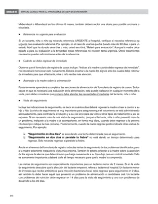 216
Manual Clínico para el Aprendizaje de AIEPI en EnfermeríaUNIDAD III
Mebendazol o Albendazol en los últimos 6 meses, también deberá recibir una dosis para posible uncinaria o
tricuriasis.
u	Referencia no urgente para evaluación
		
Si un lactante, niña o niño no necesita referencia URGENTE al hospital, verifique si necesita referencia no
urgente para evaluación adicional. Por ejemplo, en el caso de una tos que ha durado más de 30 días, o para un
estado febril que ha durado siete días o más, usted escribirá, “Referir para evaluación”. Aunque la madre debe
llevarlo a para su evaluación a la brevedad, estas referencias no revisten tanta urgencia. Otros tratamientos
necesarios pueden administrarse antes de la referencia.
u	Cuándo se debe regresar de inmediato
Observe que el formulario de registro de casos incluye: “Indicar a la madre cuándo debe regresar de inmediato”.
No necesitará mencionar esto nuevamente. Deberá enseñar a la madre los signos ante los cuales debe retornar
de inmediato para que el lactante, niña o niño reciba más atención.
u	Aconsejar a la madre sobre la alimentación
Posteriormente aprenderá a completar las secciones de alimentación del formulario de registro de casos. En los
casos en que es necesaria una evaluación de la alimentación, esta puede realizarse en cualquier momento de la
visita, pero debe considerar que primero debe atender las necesidades inmediatas del lactante, niña o niño.
u	Visita de seguimiento
Incluya las indicaciones de seguimiento, es decir en cuántos días deberá regresar la madre a traer a control a su
hija o hijo. La visita de seguimiento es muy importante para asegurarse que el tratamiento se está administrando
adecuadamente, para controlar la evolución y a su vez sirve para dar otro u otros tipos de tratamiento si así se
requiere. Si es necesario más de una visita de seguimiento, porque el lactante, niña o niño presentó más de
un problema, indíquele a la madre o al acompañante, en forma muy clara, cuándo debe regresar a la próxima
cita (siempre indique la más cercana). Posteriormente, cuando la madre regrese podrá indicarle otras visitas de
seguimiento, Por ejemplo:
o 	 “Seguimiento en dos días” se está dando una fecha determinada para el seguimiento.
o 	 “Seguimiento en dos días si persiste la fiebre” no está dando un tiempo determinado para
regresar. Solo necesita regresar si persiste la fiebre.
Anote en el reverso del formulario de registro todas las visitas de seguimiento de los problemas identificados, pero
a la madre solamente indíquele la visita más próxima. También le deberá enseñar a la madre sobre la aparición
de los signos de alarma que determinarán que traiga nuevamente a su hija o hijo para un control inmediato. Esto
es sumamente importante y deberá darle el tiempo necesario para que la madre lo comprenda.
Las visitas de seguimiento son especialmente importantes para un lactante menor de 2 meses. Si en la visita
de seguimiento descubre que la afección del lactante empeoró, refiera al lactante al hospital. Un lactante menor
de 2 meses que recibe antibióticos para infección bacteriana local, debe regresar para seguimiento en 2 días,
así también lo debe hacer aquél que presentó un problema de alimentación o candidiasis oral. Un lactante
con problemas de nutrición debe regresar en 14 días para la visita de seguimiento y uno con problemas de
desarrollo a los 30 días.
 