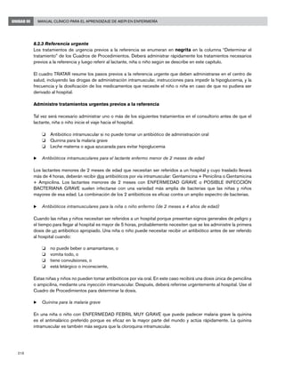 218
Manual Clínico para el Aprendizaje de AIEPI en EnfermeríaUNIDAD III
8.2.3 Referencia urgente
Los tratamientos de urgencia previos a la referencia se enumeran en negrita en la columna “Determinar el
tratamiento” de los Cuadros de Procedimientos. Deberá administrar rápidamente los tratamientos necesarios
previos a la referencia y luego referir al lactante, niña o niño según se describe en este capítulo.
El cuadro TRATAR resume los pasos previos a la referencia urgente que deben administrarse en el centro de
salud, incluyendo las drogas de administración intramuscular, instrucciones para impedir la hipoglucemia, y la
frecuencia y la dosificación de los medicamentos que necesite el niño o niña en caso de que no pudiera ser
derivado al hospital.
Administre tratamientos urgentes previos a la referencia
Tal vez será necesario administrar uno o más de los siguientes tratamientos en el consultorio antes de que el
lactante, niña o niño inicie el viaje hacia el hospital.
o 	 Antibiótico intramuscular si no puede tomar un antibiótico de administración oral
o 	 Quinina para la malaria grave
o 	 Leche materna o agua azucarada para evitar hipoglucemia
u	Antibióticos intramusculares para el lactante enfermo menor de 2 meses de edad
Los lactantes menores de 2 meses de edad que necesitan ser referidos a un hospital y cuyo traslado llevará
más de 4 horas, deberán recibir dos antibióticos por vía intramuscular: Gentamicina + Penicilina o Gentamicina
+ Ampicilina. Los lactantes menores de 2 meses con ENFERMEDAD GRAVE o POSIBLE INFECCIÓN
BACTERIANA GRAVE suelen infectarse con una variedad más amplia de bacterias que las niñas y niños
mayores de esa edad. La combinación de los 2 antibióticos es eficaz contra un amplio espectro de bacterias.
u	Antibióticos intramusculares para la niña o niño enfermo (de 2 meses a 4 años de edad)
Cuando las niñas y niños necesitan ser referidos a un hospital porque presentan signos generales de peligro y
el tiempo para llegar al hospital es mayor de 5 horas, probablemente necesiten que se les administre la primera
dosis de un antibiótico apropiado. Una niña o niño puede necesitar recibir un antibiótico antes de ser referido
al hospital cuando:
o 	 no puede beber o amamantarse, o
o 	 vomita todo, o
o 	 tiene convulsiones, o
o 	 está letárgico o inconsciente,
Estas niñas y niños no pueden tomar antibióticos por vía oral. En este caso recibirá una dosis única de penicilina
o ampicilina, mediante una inyección intramuscular. Después, deberá referirse urgentemente al hospital. Use el
Cuadro de Procedimientos para determinar la dosis.
u	Quinina para la malaria grave
En una niña o niño con ENFERMEDAD FEBRIL MUY GRAVE que puede padecer malaria grave la quinina
es el antimalárico preferido porque es eficaz en la mayor parte del mundo y actúa rápidamente. La quinina
intramuscular es también más segura que la cloroquina intramuscular.
 