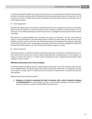 219
Comunicación y tratamientos en AIEPI CAPÍTULO 8
Los efectos colaterales posibles de una inyección de quinina son una caída súbita en la presión arterial, mareos,
zumbido de los oídos y absceso estéril. Si la presión arterial desciende repentinamente, el efecto dura 15 a 20
minutos. Los mareos, el zumbido de los oídos y el absceso son de importancia menor en el tratamiento de una
enfermedad muy grave.
u	Evitar hipoglucemia
El tratamiento urgente previo a la referencia contempla la prevención de la hipoglucemia. El azúcar en la sangre
disminuye ante la presencia de infecciones graves como meningitis y septicemia. También puede ocurrir en
niños que no han recibido alimentación durante muchas horas. La hipoglucemia puede producir daño cerebral
irreversible.
Para prevenir una posible hipoglucemia, recomiende a la madre que amamante a la niña o niño durante el
trayecto cuando pueda beber y esté alimentado al pecho. También se puede utilizar otro tipo de leche o agua
potable con azúcar cuando no se tienen otros elementos para prevenir la hipoglucemia (por ejemplo, soluciones
intravenosas). Si la niña o niño no puede tragar y usted sabe cómo colocar una sonda nasogástrica, adminístrele
50 ml de leche (leche materna u otro tipo de leche de fórmula) o de agua con azúcar.
u	Evitar la hipotermia
El tratamiento previo a la referencia también contempla la prevención de hipotermia. La temperatura del niño o
niña, sobre todo los menores de 2 meses de edad, puede descender muy rápidamente si no se le abriga o se
coloca en contacto piel a piel con su madre o bajo una lámpara de calor. La hipotermia puede producir daño
cerebral e incluso la muerte.
Referencia del lactante, niña o niño al hospital
La referencia solamente deberá hacerse si usted espera que el lactante, niña o niño reciba una mejor atención
en otro establecimiento. En algunos casos, darle la mejor atención que usted tiene a su disposición es mejor
que enviarlo en un largo viaje a un hospital que tal vez no posea los medicamentos o la experiencia suficiente
para atenderlo.
Siga estos pasos para enviarlo al hospital:
o 	 Explique a la madre la necesidad de referir al lactante, niña o niño al hospital y obtenga
su consentimiento. Si usted sospecha que ella no quiere llevarlo, identifique sus razones. Ayude a
calmar sus temores y resuelva otras dificultades que pueda tener.
 