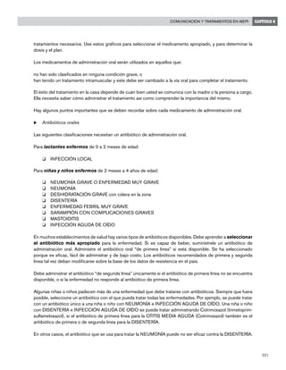 221
Comunicación y tratamientos en AIEPI CAPÍTULO 8
tratamientos necesarios. Use estos gráficos para seleccionar el medicamento apropiado, y para determinar la
dosis y el plan.
Los medicamentos de administración oral serán utilizados en aquellos que:
no han sido clasificados en ninguna condición grave, o
han tenido un tratamiento intramuscular y este debe ser cambiado a la vía oral para completar el tratamiento.
El éxito del tratamiento en la casa depende de cuán bien usted se comunica con la madre o la persona a cargo.
Ella necesita saber cómo administrar el tratamiento así como comprender la importancia del mismo.
Hay algunos puntos importantes que se deben recordar sobre cada medicamento de administración oral.
u	Antibióticos orales
Las siguientes clasificaciones necesitan un antibiótico de administración oral.
Para lactantes enfermos de 0 a 2 meses de edad:
o 	 INFECCIÓN LOCAL
Para niñas y niños enfermos de 2 meses a 4 años de edad:
o 	 NEUMONÍA GRAVE O ENFERMEDAD MUY GRAVE
o 	 NEUMONÍA
o 	 DESHIDRATACIÓN GRAVE con cólera en la zona
o 	 DISENTERÍA
o 	 ENFERMEDAD FEBRIL MUY GRAVE
o 	 SARAMPIÓN CON COMPLICACIONES GRAVES
o 	 MASTOIDITIS
o 	 INFECCIÓN AGUDA DE OÍDO
En muchos establecimientos de salud hay varios tipos de antibióticos disponibles. Debe aprender a seleccionar
el antibiótico más apropiado para la enfermedad. Si es capaz de beber, suminístrele un antibiótico de
administración oral. Administre el antibiótico oral “de primera línea” si está disponible. Se ha seleccionado
porque es eficaz, fácil de administrar y de bajo costo. Los antibióticos recomendados de primera y segunda
línea tal vez deban modificarse sobre la base de los datos de resistencia en el país.
Debe administrar el antibiótico “de segunda línea” únicamente si el antibiótico de primera línea no se encuentra
disponible, o si la enfermedad no responde al antibiótico de primera línea.
Algunas niñas o niños padecen más de una enfermedad que debe tratarse con antibióticos. Siempre que fuera
posible, seleccione un antibiótico con el que pueda tratar todas las enfermedades. Por ejemplo, se puede tratar
con un antibiótico único a una niña o niño con NEUMONÍA e INFECCIÓN AGUDA DE OÍDO. Una niña o niño
con DISENTERÍA e INFECCIÓN AGUDA DE OÍDO se puede tratar administrando Cotrimoxazol (trimetoprim-
sulfametoxazol), si el antibiótico de primera línea para la OTITIS MEDIA AGUDA (Cotrimoxazol) también es el
antibiótico de primera o de segunda línea para la DISENTERÍA.
En otros casos, el antibiótico que se usa para tratar la NEUMONÍA puede no ser eficaz contra la DISENTERÍA.
 