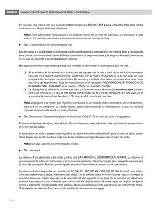 222
Manual Clínico para el Aprendizaje de AIEPI en EnfermeríaUNIDAD III
En tal caso, una niña o niño que necesite tratamiento para la DISENTERÍA y para la NEUMONÍA debe recibir
tratamiento con dos antibióticos diferentes.
	 Nota: Evite administrar cotrimoxazol a un lactante menor de un mes de edad que es prematuro o está
ictérico. En cambio, administre a ese lactante amoxicilina o bencilpenicilina.
u	Dar un antimalárico de administración oral
La cloroquina y la sulfadoxina-pirimetamina son los medicamentos antimaláricos de primera línea y de segunda
línea que se usan en muchos países. Utilice los antimaláricos de primera línea y de segunda línea recomendados
en su país de acuerdo a la sensibilidad por regiones.
Hay algunos detalles importantes que hay que recordar al administrar un antimalárico por vía oral:
o 	 Al administrar el tratamiento con cloroquina se supone que la niña o niño no ha recibido tratamiento
con este medicamento anteriormente. Confírmelo con la madre. Pregúntele si ya le han dado un ciclo
completo de cloroquina para esta fiebre. De ser así, y si todavía tiene fiebre, considere esta visita como
una visita de seguimiento. Siga las instrucciones en el recuadro “PROPORCIONAR ATENCIÓN DE
SEGUIMIENTO - MALARIA” en el cuadro TRATAR A LA NIÑA O NIÑO.
o 	 La cloroquina se administra durante tres días. La dosis se reduce al tercer día, a menos que la niña o
niño pese menos de 10 kg y le esté dando comprimidos de 150 mg de cloroquina. En este caso, se le
administra la misma dosis (es decir, 1/2 comprimido) durante los tres días.
	 Nota. Explíquele a la madre que el prurito (comezón) es un posible efecto secundario del medicamento,
pero que no es peligroso. La madre deberá seguir administrando el medicamento y que no necesita
regresar al servicio de salud por este problema.
u	Dar Paracetamol (acetaminofén) para la fiebre alta (>38,5° C), el dolor de oído o de garganta
El acetaminofén baja la fiebre y alivia el dolor. Si una niña o niño tiene fiebre alta, dele una dosis de acetaminofén
en el servicio de salud.
Si tiene dolor de oído o garganta, entréguele a la madre suficiente acetaminofén para un día, es decir, cuatro
dosis. Dígale que le dé una dosis cada seis horas o hasta que haya desaparecido el dolor de oído.
	 Nota: No usar aspirina en enfermedades virales.
u	Dar vitamina A
La vitamina A se administra a las niñas y niños con SARAMPIÓN o DESNUTRICIÓN GRAVE. La vitamina A
ayuda a resistir la infección en los ojos, y en la mucosa pulmonar, intestinal, bucal y de la garganta causada por
el virus del sarampión. También puede ayudar al sistema inmunitario a prevenir otras infecciones.
La vitamina A está disponible en cápsulas de 50,000 UI, 100,000 UI y 200,000 UI. Use la edad de la niña o
niño para determinar la dosis. Administre dos dosis. Dé la primera dosis en el servicio de salud y entregue la
segunda dosis a la madre para que se la suministre al día siguiente en la casa. Si su servicio de salud tiene
vitamina A en cápsulas, cerciórese de que la niña o niño la degluta entera. Si no es capaz de deglutir la cápsula
entera o solamente necesita parte de la cápsula, ábrala. Desprenda o corte la punta con un instrumento limpio.
Si la cápsula de vitamina A no tiene punta, perfore la cápsula con una aguja.
 
