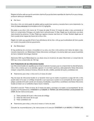 223
Comunicación y tratamientos en AIEPI CAPÍTULO 8
Registre la fecha cada vez que le suministre vitamina A ya que las dosis repetidas de vitamina A en poco tiempo,
producen daños por sobredosis.
u	Dar hierro
Una niña o niño con cierto grado de palidez palmar puede tener anemia y necesita hierro como tratamiento. La
dosis de hierro elemental recomendada es de 4-6 mg/kg/día.
Dé jarabe a una niña o niño menor de 12 meses de edad. Si tiene 12 meses de edad o más, suminístrele el
hierro en comprimidos. Entregue a la madre hierro suficiente para 14 días. Dígale que le administre una dosis
diaria durante los próximos 14 días. Pídale que regrese a buscar más hierro en 14 días. También dígale que el
hierro puede tornar negras las heces de la niña o niño.
Dígale a la madre que guarde el hierro fuera del alcance de la niña o niño ya que la sobredosis de hierro puede
ser mortal o los puede enfermar gravemente.
u	Dar Mebendazol
Si hay problemas de uncinaria o tricocéfalo en su zona, una niña o niño anémico de 2 años de edad o más,
necesita tratamiento con Mebendazol. Estas infecciones contribuyen a la anemia dado que causan la pérdida
de hierro mediante hemorragia intestinal.
Administre 500 mg de Mebendazol en una dosis única en el servicio de salud. (Suministre un comprimido de
500 mg o cinco comprimidos de 100 mg).
8.2.5 Tratamiento de las infecciones locales
Las infecciones locales son aquellas que se inician en piel y/o mucosas y que no comprometen la vida del lactante,
niña o niño a menos que no se extiendan, agraven o no se traten oportuna y adecuadamente. Estas infecciones
incluyen: conjuntivitis, úlceras en la boca, infección de oído, onfalitis, pústulas de la piel y candidiasis oral.
u	Tratamientos para niñas o niños de 0 a 2 meses de edad
Hay tres tipos de infecciones locales en un lactante menor que la madre o la persona a cargo del niño o niña
puede tratar en la casa: un ombligo enrojecido o que supura pus cuando no se acompaña de otros signos de
peligro, pústulas de la piel cuando son escasas y localizadas, conjuntivitis o candidiasis oral. Estas infecciones
locales se tratan con un antibiótico tópico local o nistatina.
Consulte la sección “Tratar al menor de 2 meses de edad y aconsejar a la madre o al acompañante” de los
Cuadros de Procedimientos. ENSEÑAR A LA MADRE A TRATAR LAS INFECCIONES LOCALIZADAS EN
CASA. Se dan instrucciones para:
o 	 Tratar pústulas de la piel o infecciones de ombligo
o 	 Tratar las infecciones de los ojos
o 	 Tratar candidiasis oral
u	Tratamientos para niñas y niños de 2 meses a 4 años de edad
Consulte las recomendaciones y las instrucciones en la sección ENSEÑAR A LA MADRE A TRATAR LAS
 