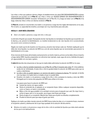 225
Comunicación y tratamientos en AIEPI CAPÍTULO 8
Las niñas o niños que padecen diarrea y llegan al establecimiento de salud SIN DESHIDRATACIÓN recibirán
tratamiento de acuerdo con el Plan A. Las niñas o niños con ALGÚN GRADO DE DESHIDRATACIÓN O
DESHIDRATACIÓN GRAVE necesitan rehidratación con el Plan B o C y luego se tratan con el Plan A. A la
larga, todos las niñas o niños con diarrea recibirán el Plan A.
El Plan A consiste en recomendar a la madre o a la persona a cargo las tres reglas del tratamiento en la casa.
Por lo tanto, su capacidad de enseñar y aconsejar son muy importantes para este plan.
REGLA 1: DAR MÁS LÍQUIDOS
u	Decir a la madre o persona a cargo del niño o niña que:
Le dé todo el líquido que acepte. El propósito de dar más líquidos es reemplazar los líquidos que se pierden con
la diarrea y, así, prevenir la deshidratación. La medida fundamental es dar más líquidos de lo acostumbrado,
tan pronto como comience la diarrea.
Dígale a la madre que le dé el pecho con frecuencia y durante más tiempo cada vez. También explíquele que le
debe dar otros líquidos. La solución de SRO es a uno de varios líquidos que se recomiendan para prevenir la
deshidratación en la casa.
A los menores de 6 meses alimentados exclusivamente con leche materna, primero se les debe ofrecer el pecho
y luego darles SRO, líquidos preparados con alimentos (por ejemplo, sopa, agua de arroz y bebidas de yogur),
y/o agua potable con una tasa o gotero.
El plan A describe dos situaciones en las que la madre debe administrar la solución de SRO en la casa:
o 	 La niña o niña ha recibido tratamiento con el Plan B o el Plan C durante esta visita. En otras palabras,
acaba de ser rehidratado. A esta niña o niño le ayudará beber la solución de SRO para evitar que se
vuelva a deshidratar.
o 	 La niña o niño no puede regresar a un servicio de salud si empeora la diarrea. Por ejemplo, la familia
vive muy lejos o la madre tiene un empleo al que no puede faltar.
o 	 Enseñar a la madre o a la persona a cargo de la niña o niño a preparar la mezcla y cómo dar SRO.
Entregarle por lo menos dos paquetes de SRO para utilizar en la casa:
	 Los pasos para hacer la solución de SRO son:
n	 Lávese las manos con agua y jabón.
n	 Vierta el contenido de un paquete en un recipiente limpio. Utilice cualquier recipiente disponible,
como un frasco, un tazón o una botella.
n	 Mida un litro de agua potable (o la cantidad correcta para el paquete que use). Es mejor hervir y
enfriar el agua, pero si no se puede, use el agua más limpia que tenga.
n	 Vierta el agua en un recipiente. Mezcle bien hasta que el polvo se disuelva completamente.
n	 Pruebe la solución para que sepa el gusto que tiene.
Explique a la madre que debe mezclar solución de SRO fresca todos los días, en un recipiente limpio, mantener
el recipiente cubierto y deshacerse de lo que haya quedado de la solución del día anterior.
u	Mostrar a la madre o a la persona a cargo de la niña o niño la cantidad de líquidos que debe darle además
de los que le da habitualmente:
 