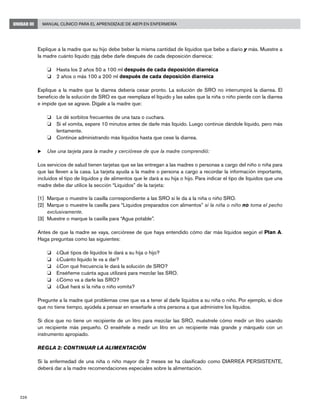 226
Manual Clínico para el Aprendizaje de AIEPI en EnfermeríaUNIDAD III
Explique a la madre que su hijo debe beber la misma cantidad de líquidos que bebe a diario y más. Muestre a
la madre cuánto líquido más debe darle después de cada deposición diarreica:
o 	Hasta los 2 años 50 a 100 ml después de cada deposición diarreica
o 	2 años o más 100 a 200 ml después de cada deposición diarreica
Explique a la madre que la diarrea debería cesar pronto. La solución de SRO no interrumpirá la diarrea. El
beneficio de la solución de SRO es que reemplaza el líquido y las sales que la niña o niño pierde con la diarrea
e impide que se agrave. Dígale a la madre que:
o 	 Le dé sorbitos frecuentes de una taza o cuchara.
o 	 Si el vomita, espere 10 minutos antes de darle más líquido. Luego continúe dándole líquido, pero más
lentamente.
o 	 Continúe administrando más líquidos hasta que cese la diarrea.
u	Use una tarjeta para la madre y cerciórese de que la madre comprendió:
Los servicios de salud tienen tarjetas que se las entregan a las madres o personas a cargo del niño o niña para
que las lleven a la casa. La tarjeta ayuda a la madre o persona a cargo a recordar la información importante,
incluidos el tipo de líquidos y de alimentos que le dará a su hija o hijo. Para indicar el tipo de líquidos que una
madre debe dar utilice la sección “Líquidos” de la tarjeta:
[1]	 Marque o muestre la casilla correspondiente a las SRO si le da a la niña o niño SRO.
[2]	 Marque o muestre la casilla para “Líquidos preparados con alimentos” si la niña o niño no toma el pecho
exclusivamente.
[3]	 Muestre o marque la casilla para “Agua potable”.
Antes de que la madre se vaya, cerciórese de que haya entendido cómo dar más líquidos según el Plan A.
Haga preguntas como las siguientes:
o 	 ¿Qué tipos de líquidos le dará a su hija o hijo?
o 	 ¿Cuánto líquido le va a dar?
o 	 ¿Con qué frecuencia le dará la solución de SRO?
o 	 Enséñeme cuánta agua utilizará para mezclar las SRO.
o 	 ¿Cómo va a darle las SRO?
o 	 ¿Qué hará si la niña o niño vomita?
Pregunte a la madre qué problemas cree que va a tener al darle líquidos a su niña o niño. Por ejemplo, si dice
que no tiene tiempo, ayúdela a pensar en enseñarle a otra persona a que administre los líquidos.
Si dice que no tiene un recipiente de un litro para mezclar las SRO, muéstrele cómo medir un litro usando
un recipiente más pequeño. O enséñele a medir un litro en un recipiente más grande y márquelo con un
instrumento apropiado.
REGLA 2: CONTINUAR LA ALIMENTACIÓN
Si la enfermedad de una niña o niño mayor de 2 meses se ha clasificado como DIARREA PERSISTENTE,
deberá dar a la madre recomendaciones especiales sobre la alimentación.
 
