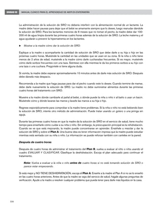 228
Manual Clínico para el Aprendizaje de AIEPI en EnfermeríaUNIDAD III
La administración de la solución de SRO no debería interferir con la alimentación normal de un lactante. La
madre debe hacer pausas para dejar que el bebé se amamante siempre que lo desee, luego reanudar dándole
la solución de SRO. Para los lactantes menores de 6 meses que no toman el pecho, la madre debe dar 100-
200 ml de agua limpia durante las primeras cuatro horas además de la solución de SRO. La leche materna y el
agua ayudarán a prevenir la hipernatremia en los lactantes.
u	Mostrar a la madre cómo dar la solución de SRO:
Explique a la madre o acompañante la cantidad de solución de SRO que debe darle a su hija o hijo en las
próximas cuatro horas. Muéstrele la cantidad en las unidades que se usan en su zona. Si la niña o niño tiene
menos de 2 años de edad, muéstrele a la madre cómo darle cucharadas frecuentes. Si es mayor, muéstrele
cómo darle sorbos frecuentes con una taza. Siéntese con ella mientras le da los primeros sorbos a su hijo con
una taza o una cuchara. Pregúntele si tiene alguna duda.
Si vomita, la madre debe esperar aproximadamente 10 minutos antes de darle más solución de SRO. Después
debe dársela más despacio.
Recomienda a la madre que haga pausas para dar el pecho cuando este lo desee. Cuando termine de mamar,
debe darle nuevamente la solución de SRO. La madre no debe suministrar alimentos durante las primeras
cuatro horas del tratamiento con SRO.
Muestre a la madre dónde cambiarle al pañal al bebé, o dónde puede la niña o niño ir al baño o usar un bacín.
Muéstrele cómo y dónde lavarse las manos y lavarle las manos a su hija o hijo.
Regrese esporádicamente para comprobar si la madre tiene problemas. Si la niña o niño no está bebiendo bien
la solución de SRO, intente otro método de administración. Puede tratar usando un gotero o una jeringa sin
aguja.
Durante las primeras cuatro horas en que la madre da la solución de SRO en el servicio de salud, tiene mucho
tiempo para enseñarle cómo cuidar a su niña o niño. Sin embargo, la preocupación principal es la rehidratación.
Cuando se ve que está mejorando, la madre puede concentrarse en aprender. Enséñele a mezclar y dar la
solución de SRO y sobre el Plan A. Una buena idea es tener información impresa que la madre puede estudiar
mientras está sentada con su niña o niño. La información se puede reforzar también con carteles en la pared.
Después de cuatro horas
Después de cuatro horas de administrar el tratamiento del Plan B, vuelva a evaluar al niño o niña usando el
cuadro EVALUAR Y CLASIFICAR. Clasifique la deshidratación. Escoja el plan adecuado para continuar el
tratamiento.
	 Nota: Vuelva a evaluar a la niña o niño antes de cuatro horas si no está tomando solución de SRO o
parece estar empeorando.
Si está mejor y NO TIENE DESHIDRATACIÓN, escoja el Plan A. Enseñe a la madre el Plan A si no se lo enseñó
en las cuatro horas anteriores. Antes de que la madre se vaya del servicio de salud, hágale algunas preguntas de
verificación. Ayude a la madre a resolver cualquier problema que pueda tener para darle más líquidos en la casa.
 