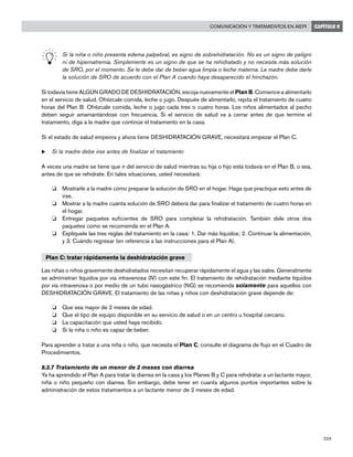 229
Comunicación y tratamientos en AIEPI CAPÍTULO 8
	 Si la niña o niño presenta edema palpebral, es signo de sobrehidratación. No es un signo de peligro
ni de hipernatremia. Simplemente es un signo de que se ha rehidratado y no necesita más solución
de SRO, por el momento. Se le debe dar de beber agua limpia o leche materna. La madre debe darle
la solución de SRO de acuerdo con el Plan A cuando haya desaparecido el hinchazón.
Si todavía tiene ALGÚN GRADO DE DESHIDRATACIÓN, escoja nuevamente el Plan B. Comience a alimentarlo
en el servicio de salud. Ofrézcale comida, leche o jugo. Después de alimentarlo, repita el tratamiento de cuatro
horas del Plan B. Ofrézcale comida, leche o jugo cada tres o cuatro horas. Los niños alimentados al pecho
deben seguir amamantándose con frecuencia. Si el servicio de salud va a cerrar antes de que termine el
tratamiento, diga a la madre que continúe el tratamiento en la casa.
Si el estado de salud empeora y ahora tiene DESHIDRATACIÓN GRAVE, necesitará empezar el Plan C.
u	Si la madre debe irse antes de finalizar el tratamiento
A veces una madre se tiene que ir del servicio de salud mientras su hija o hijo está todavía en el Plan B, o sea,
antes de que se rehidrate. En tales situaciones, usted necesitará:
o 	 Mostrarle a la madre cómo preparar la solución de SRO en el hogar. Haga que practique esto antes de
irse.
o 	 Mostrar a la madre cuánta solución de SRO deberá dar para finalizar el tratamiento de cuatro horas en
el hogar.
o 	 Entregar paquetes suficientes de SRO para completar la rehidratación. También dele otros dos
paquetes como se recomienda en el Plan A.
o 	 Explíquele las tres reglas del tratamiento en la casa: 1. Dar más líquidos; 2. Continuar la alimentación,
y 3. Cuándo regresar (en referencia a las instrucciones para el Plan A).
Plan C: tratar rápidamente la deshidratación grave
Las niñas o niños gravemente deshidratados necesitan recuperar rápidamente el agua y las sales. Generalmente
se administran líquidos por vía intravenosa (IV) con este fin. El tratamiento de rehidratación mediante líquidos
por vía intravenosa o por medio de un tubo nasogástrico (NG) se recomienda solamente para aquellos con
DESHIDRATACIÓN GRAVE. El tratamiento de las niñas y niños con deshidratación grave depende de:
o 	 Que sea mayor de 2 meses de edad.
o 	 Que el tipo de equipo disponible en su servicio de salud o en un centro u hospital cercano.
o 	 La capacitación que usted haya recibido.
o 	 Si la niña o niño es capaz de beber.
Para aprender a tratar a una niña o niño, que necesita el Plan C, consulte el diagrama de flujo en el Cuadro de
Procedimientos.
8.2.7 Tratamiento de un menor de 2 meses con diarrea
Ya ha aprendido el Plan A para tratar la diarrea en la casa y los Planes B y C para rehidratar a un lactante mayor,
niña o niño pequeño con diarrea. Sin embargo, debe tener en cuanta algunos puntos importantes sobre la
administración de estos tratamientos a un lactante menor de 2 meses de edad.
 