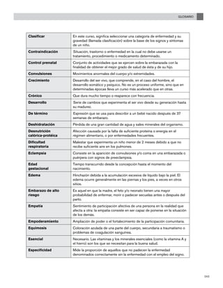 GLOSARIO
243
Clasificar En este curso, significa seleccionar una categoría de enfermedad y su
gravedad (llamada clasificación) sobre la base de los signos y síntomas
de un niño.
Contraindicación Situación, trastorno o enfermedad en la cual no debe usarse un
tratamiento, procedimiento o medicamento determinado.
Control prenatal	 Conjunto de actividades que se ejercen sobre la embarazada con la
finalidad de obtener el mejor grado de salud de ésta y de su hijo.
Convulsiones Movimientos anormales del cuerpo y/o extremidades.
Crecimiento Desarrollo del ser vivo, que comprende, en el caso del hombre, el
desarrollo somático y psíquico. No es un proceso uniforme, sino que en
determinadas épocas lleva un curso más acelerado que en otras.
Crónico Que dura mucho tiempo o reaparece con frecuencia.
Desarrollo Serie de cambios que experimenta el ser vivo desde su generación hasta
su madurez.
De término Expresión que se usa para describir a un bebé nacido después de 37
semanas de embarazo.
Deshidratación Pérdida de una gran cantidad de agua y sales minerales del organismo.
Desnutrición
calórica-protéica
Afección causada por la falta de suficiente proteína o energía en el
régimen alimentario, o por enfermedades frecuentes.
Dificultad
respiratoria
Malestar que experimenta un niño menor de 2 meses debido a que no
recibe suficiente aire en los pulmones.
Eclampsia Consiste en la aparición de convulsiones y/o coma en una embarazada o
puérpera con signos de preeclampsia.
Edad
gestacional
Tiempo transcurrido desde la concepción hasta el momento del
nacimiento.
Edema Hinchazón debida a la acumulación excesiva de líquido bajo la piel. El
edema ocurre generalmente en las piernas y los pies, a veces en otros
sitios.
Embarazo de alto
riesgo
Es aquel en que la madre, el feto y/o neonato tienen una mayor
probabilidad de enfermar, morir o padecer secuelas antes o después del
parto.
Empatía Sentimiento de participación afectiva de una persona en la realidad que
afecta a otra: la empatía consiste en ser capaz de ponerse en la situación
de los demás.
Empoderamiento Ampliación de poder o el fortalecimiento de la participación comunitaria.
Equimosis Coloración azulada de una parte del cuerpo, secundaria a traumatismo o
problemas de coagulación sanguínea.
Esencial Necesario. Las vitaminas y los minerales esenciales (como la vitamina A y
el hierro) son los que se necesitan para la buena salud.
Especificidad Mide la proporción de aquellos que no padecen la enfermedad
denominados correctamente sin la enfermedad con el empleo del signo.
 