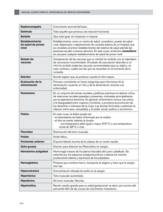 Manual Clínico para el Aprendizaje de AIEPI en Enfermería
244
Esplenomegalia Crecimiento anormal del bazo.
Estímulo Todo aquello que provoca una reacción funcional.
Estable Que está igual, sin empeorar ni mejorar.
Establecimiento
de salud de primer
nivel
Establecimiento, como un centro de salud, consultorio, puesto de salud
rural, dispensario o departamento de consulta externa de un hospital, que
se considera el primer establecimiento del sistema de salud adonde las
personas acuden a buscar atención. En este curso, el término consultorio
se usa para cualquier establecimiento de salud de primer nivel.
Estado de
vacunas
Comparación de las vacunas que un niño(a) ha recibido con el calendario
de vacunación recomendado. El estado de vacunación describe si un
niño ha recibido todas las vacunas recomendadas para su edad y, en
caso contrario, cuáles son las que se necesitan en el momento de la
consulta.
Estridor Sonido áspero que se produce cuando el niño inspira.
Evaluación de la
alimentación
Proceso consistente en hacer preguntas para informarse de la
alimentación usual de un niño y de la alimentación durante una
enfermedad.
Feminismo Es un conjunto de teorías sociales y políticas prácticas en abierta crítica
de relaciones sociales pasadas y presentes, motivadas principalmente
por la experiencia femenina. En general, el feminismo invoca una crítica
a la desigualdad entre mujeres y hombres, y proclama la promoción de
los derechos e intereses de la mujer. Las teorías feministas cuestionan la
relación entre sexo, sexualidad, y el poder social, político y económico.
Fiebre	 En este curso, la fiebre puede ser:
- el antecedente de fiebre (informado por la madre)
- el niño se siente caliente al tocarlo
	 - una temperatura axilar igual o mayor 37,5° C o una temperatura
rectal de 38° C o más.
Flaccidez Disminución del tono muscular.
Folato Ácido fólico.
Fontanela anterior El punto blando encima de la cabeza de un recién nacido.
Gota gruesa Examen para detectar los Plasmodios en sangre.
Hematoma subgaleal Hemorragia masiva de los planos fasciales del cuero cabelludo. Se
extiende por los espacios subaponeuróticos y diseca los mismos
produciendo edema y equimosis de los párpados.
Hemoglobina Proteína que contiene hierro; transporta el oxígeno y hace que la sangre
sea roja.
Hipernatremia Concentración elevada de sodio en la sangre.
Hipertónico Tono muscular aumentado.
Hipotónico Sin tono muscular, fláccido.
Hipertrófico Recién nacido grande para su edad gestacional, es decir, por encima del
percentilo 90o de las curvas de crecimiento intrauterino.
 