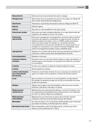 GLOSARIO
245
Hipocalcemia Disminución de la concentración de calcio en sangre.
Hipoglucemia Disminución de la concentración de azúcar en la sangre, por debajo del
valor normal; también llamada hipoglucemia.
Hipotermia Temperatura corporal baja (temperatura axilar por debajo de 36,0° C).
Hipoxia Falta de oxígeno.
Ictérico Que tiene un color amarillento en los ojos y la piel.
Infecciones locales Infecciones que están ubicadas solamente en un lugar determinado del
organismo, por ejemplo, en el ojo o en la boca.
Infecciones
oportunistas
Infecciones causadas por microorganismos contra las cuales el sistema
inmunitario del organismo normalmente es capaz de luchar. Cuando se
debilita el sistema inmunitario, como en el SIDA, pueden presentarse
infecciones oportunistas. Por ejemplo, en una persona sana hay
microorganismos en la boca que normalmente no causan infección; sin
embargo, en una persona con un sistema inmunitario debilitado, estos
mismos microorganismos pueden causar candidiasis bucal.
Ingurgitación Trastorno en el cual las mamas de la mujer que amamanta se hinchan, se
endurecen y duelen porque están demasiado llenas de leche.
Inmunodepresión Depresión inmunitaria.
Lactancia materna
exclusiva
Consiste en dar a un niño solo la leche materna y ningún otro alimento, ni
tampoco agua u otros líquidos (con excepción de medicinas y vitaminas,
si es necesario).
Lactante En este curso, significa un bebé de 0 hasta la edad de 2 meses.
Lactosa Azúcar presente en la leche.
Leches maternizadas
para alimentación
del lactante
Productos concentrados de leche de vaca o soya (que se combinan con
agua) y se venden como sucedáneo o sustituto de la leche materna.
Local Que se presenta o encuentra en la zona geográfica correspondiente.
Por ejemplo, los alimentos locales son los que se encuentran en la zona
donde vive el paciente.
Maligno Adjetivo que se aplica a las enfermedades o afecciones que muestran
tendencia a difundirse y dar lugar a la muerte.
Medicamentos
antidiarreicos
Medicamentos que presuntamente detienen o aminoran la diarrea, como
los medicamentos antimotilidad. Estos medicamentos no son útiles para
los niños con diarrea. Algunos son peligrosos.
Medicamentos
antimotilidad
Medicamentos que disminuyen el avance del contenido intestinal
mediante la reducción de la actividad muscular del intestino.
Meningitis Una afección grave en la cual el líquido cefalorraquídeo y las membranas
que rodean el cerebro y la médula espinal se infectan.
Mortalidad fetal tardía Está comprendida a partir de las 28 semanas, momento que el feto
alcanza un peso aproximado de 1,000 g.
 