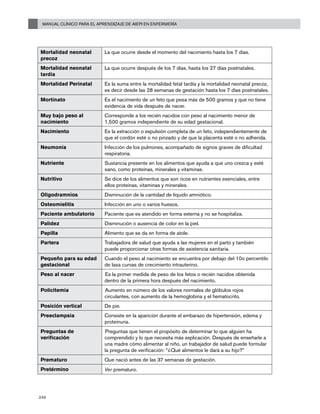 Manual Clínico para el Aprendizaje de AIEPI en Enfermería
246
Mortalidad neonatal
precoz
La que ocurre desde el momento del nacimiento hasta los 7 días.
Mortalidad neonatal
tardía
La que ocurre después de los 7 días, hasta los 27 días postnatales.
Mortalidad Perinatal Es la suma entre la mortalidad fetal tardía y la mortalidad neonatal precoz,
es decir desde las 28 semanas de gestación hasta los 7 días postnatales.
Mortinato Es el nacimiento de un feto que pesa más de 500 gramos y que no tiene
evidencia de vida después de nacer.
Muy bajo peso al
nacimiento
Corresponde a los recién nacidos con peso al nacimiento menor de
1,500 gramos independiente de su edad gestacional.
Nacimiento Es la extracción o expulsión completa de un feto, independientemente de
que el cordón esté o no pinzado y de que la placenta esté o no adherida.
Neumonía Infección de los pulmones, acompañado de signos graves de dificultad
respiratoria.
Nutriente Sustancia presente en los alimentos que ayuda a que uno crezca y esté
sano, como proteínas, minerales y vitaminas.
Nutritivo Se dice de los alimentos que son ricos en nutrientes esenciales, entre
ellos proteínas, vitaminas y minerales.
Oligodramnios Disminución de la cantidad de líquido amniótico.
Osteomielitis Infección en uno o varios huesos.
Paciente ambulatorio Paciente que es atendido en forma externa y no se hospitaliza.
Palidez Disminución o ausencia de color en la piel.
Papilla Alimento que se da en forma de atole.
Partera Trabajadora de salud que ayuda a las mujeres en el parto y también
puede proporcionar otras formas de asistencia sanitaria.
Pequeño para su edad
gestacional
Cuando el peso al nacimiento se encuentra por debajo del 10o percentilo
de lasa curvas de crecimiento intrauterino.
Peso al nacer Es la primer medida de peso de los fetos o recién nacidos obtenida
dentro de la primera hora después del nacimiento.
Policitemia Aumento en número de los valores normales de glóbulos rojos
circulantes, con aumento de la hemoglobina y el hematocrito.
Posición vertical De pie.
Preeclampsia Consiste en la aparición durante el embarazo de hipertensión, edema y
proteinuria.
Preguntas de
verificación
Preguntas que tienen el propósito de determinar lo que alguien ha
comprendido y lo que necesita más explicación. Después de enseñarle a
una madre cómo alimentar al niño, un trabajador de salud puede formular
la pregunta de verificación: “¿Qué alimentos le dará a su hijo?”
Prematuro Que nació antes de las 37 semanas de gestación.
Pretérmino Ver prematuro.
 