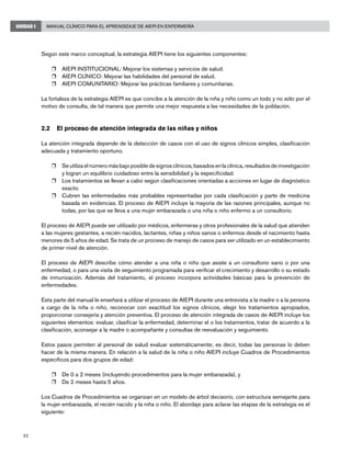 22
Manual Clínico para el Aprendizaje de AIEPI en EnfermeríaUNIDAD I
Según este marco conceptual, la estrategia AIEPI tiene los siguientes componentes:
r	 AIEPI INSTITUCIONAL: Mejorar los sistemas y servicios de salud.
r	 AIEPI CLÍNICO: Mejorar las habilidades del personal de salud.
r	 AIEPI COMUNITARIO: Mejorar las prácticas familiares y comunitarias.
La fortaleza de la estrategia AIEPI es que concibe a la atención de la niña y niño como un todo y no sólo por el
motivo de consulta, de tal manera que permite una mejor respuesta a las necesidades de la población.
2.2	 El proceso de atención integrada de las niñas y niños
La atención integrada depende de la detección de casos con el uso de signos clínicos simples, clasificación
adecuada y tratamiento oportuno.
r	 Se utiliza el número más bajo posible de signos clínicos, basados en la clínica, resultados de investigación
y logran un equilibrio cuidadoso entre la sensibilidad y la especificidad.
r	 Los tratamientos se llevan a cabo según clasificaciones orientadas a acciones en lugar de diagnóstico
exacto.
r	 Cubren las enfermedades más probables representadas por cada clasificación y parte de medicina
basada en evidencias. El proceso de AIEPI incluye la mayoría de las razones principales, aunque no
todas, por las que se lleva a una mujer embarazada o una niña o niño enfermo a un consultorio.
El proceso de AIEPI puede ser utilizado por médicos, enfermeras y otros profesionales de la salud que atienden
a las mujeres gestantes, a recién nacidos, lactantes, niñas y niños sanos o enfermos desde el nacimiento hasta
menores de 5 años de edad. Se trata de un proceso de manejo de casos para ser utilizado en un establecimiento
de primer nivel de atención.
El proceso de AIEPI describe cómo atender a una niña o niño que asiste a un consultorio sano o por una
enfermedad, o para una visita de seguimiento programada para verificar el crecimiento y desarrollo o su estado
de inmunización. Además del tratamiento, el proceso incorpora actividades básicas para la prevención de
enfermedades.
Esta parte del manual le enseñará a utilizar el proceso de AIEPI durante una entrevista a la madre o a la persona
a cargo de la niña o niño, reconocer con exactitud los signos clínicos, elegir los tratamientos apropiados,
proporcionar consejería y atención preventiva. El proceso de atención integrada de casos de AIEPI incluye los
siguientes elementos: evaluar, clasificar la enfermedad, determinar el o los tratamientos, tratar de acuerdo a la
clasificación, aconsejar a la madre o acompañante y consultas de reevaluación y seguimiento.
Estos pasos permiten al personal de salud evaluar sistemáticamente; es decir, todas las personas lo deben
hacer de la misma manera. En relación a la salud de la niña o niño AIEPI incluye Cuadros de Procedimientos
específicos para dos grupos de edad:
r	 De 0 a 2 meses (incluyendo procedimientos para la mujer embarazada), y
r	 De 2 meses hasta 5 años.
Los Cuadros de Procedimientos se organizan en un modelo de árbol decisorio, con estructura semejante para
la mujer embarazada, el recién nacido y la niña o niño. El abordaje para aclarar las etapas de la estrategia es el
siguiente:
 