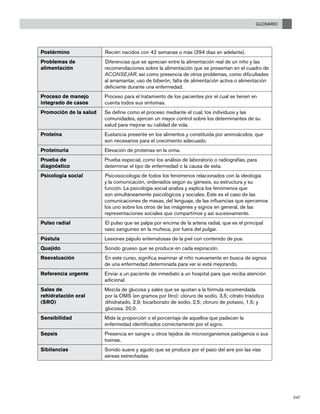 GLOSARIO
247
Postérmino Recién nacidos con 42 semanas o más (294 días en adelante).
Problemas de
alimentación
Diferencias que se aprecian entre la alimentación real de un niño y las
recomendaciones sobre la alimentación que se presentan en el cuadro de
ACONSEJAR, así como presencia de otros problemas, como dificultades
al amamantar, uso de biberón, falta de alimentación activa o alimentación
deficiente durante una enfermedad.
Proceso de manejo
integrado de casos
Proceso para el tratamiento de los pacientes por el cual se tienen en
cuenta todos sus síntomas.
Promoción de la salud Se define como el proceso mediante el cual, los individuos y las
comunidades, ejercen un mayor control sobre los determinantes de su
salud para mejorar su calidad de vida.
Proteína Eustancia presente en los alimentos y constituida por aminoácidos, que
son necesarios para el crecimiento adecuado.
Proteinuria Elevación de proteínas en la orina.
Prueba de
diagnóstico
Prueba especial, como los análisis de laboratorio o radiografías, para
determinar el tipo de enfermedad o la causa de esta.
Psicología social Psicosociología de todos los fenómenos relacionados con la ideología
y la comunicación, ordenados según su génesis, su estructura y su
función. La psicología social analiza y explica los fenómenos que
son simultáneamente psicológicos y sociales. Este es el caso de las
comunicaciones de masas, del lenguaje, de las influencias que ejercemos
los uno sobre los otros de las imágenes y signos en general, de las
representaciones sociales que compartimos y así sucesivamente.
Pulso radial El pulso que se palpa por encima de la arteria radial, que es el principal
vaso sanguíneo en la muñeca, por fuera del pulgar.
Pústula Lesiones pápulo eritematosas de la piel con contenido de pus.
Quejido Sonido grueso que se produce en cada espiración.
Reevaluación En este curso, significa examinar al niño nuevamente en busca de signos
de una enfermedad determinada para ver si está mejorando.
Referencia urgente	 Enviar a un paciente de inmediato a un hospital para que reciba atención
adicional.
Sales de
rehidratación oral
(SRO)
Mezcla de glucosa y sales que se ajustan a la fórmula recomendada
por la OMS (en gramos por litro): cloruro de sodio, 3,5; citrato trisódico
dihidratado, 2,9; bicarbonato de sodio, 2,5; cloruro de potasio, 1,5; y
glucosa, 20,0.
Sensibilidad Mide la proporción o el porcentaje de aquellos que padecen la
enfermedad identificados correctamente por el signo.
Sepsis Presencia en sangre u otros tejidos de microorganismos patógenos o sus
toxinas.
Sibilancias Sonido suave y agudo que se produce por el paso del aire por las vías
aéreas estrechadas.
 