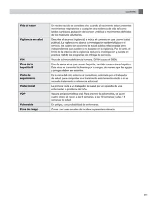 GLOSARIO
249
Vida al nacer Un recién nacido se considera vivo cuando al nacimiento están presentes
movimientos respiratorios o cualquier otra evidencia de vida tal como
latidos cardíacos, pulsación del cordón umbilical o movimientos definidos
de los músculos voluntarios.
Vigilancia en salud Describe el alcance (vigilancia) e indica el contexto en que ocurre (salud
pública). La vigilancia no abarca la investigación epidemiológica o el
servicio, los cuales son acciones de salud pública relacionadas pero
independientes que pueden o no basarse en la vigilancia. Por lo tanto, el
límite de la práctica de la vigilancia excluye la investigación y puesta en
práctica real de los programas de entrega de servicios.
VIH Virus de la inmunodeficiencia humana. El VIH causa el SIDA.
Virus de la
hepatitis B
Uno de varios virus que causan hepatitis; también causa cáncer hepático.
Este virus se transmite fácilmente por la sangre, de manera que las agujas
y jeringas deben ser estériles.
Visita de
seguimiento
Es la visita del niño enfermo al consultorio, solicitada por el trabajador
de salud, para comprobar si el tratamiento está teniendo efecto o si se
necesita tratamiento o referencia adicional.
Visita inicial La primera visita a un trabajador de salud por un episodio de una
enfermedad o problema del niño.
VOP Vacuna antipoliomielítica oral. Para prevenir la poliomielitis, se da en
cuatro dosis: al nacer, a las 6 semanas, a las 10 semanas y a las 14
semanas de edad.
Vulnerable En peligro, con probabilidad de enfermarse.
Zona de riesgo Zonas con tasas anuales de incidencia parasitaria elevada.
		
 