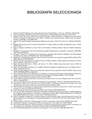 251
BIBLIOGRAFÍA SELECCIONADA
Adams1.	 D, Hewell S. Maternal and professional assessment of breastfeeding. J Hum Lact. 1997 Dec;13(4):279-83.
American Academy of Pediatrics, American Heart Association. Texto de Reanimación Neonatal. 62.	 th
Ed. 2006
American Heart Association. 2005 American Heart Association (AHA) guidelines for cardiopulmonary resuscitation3.	
(CPR) and emergency cardiovascular care (ECC) of pediatric and neonatal patients: pediatric basic life support.
Pediatrics. 2006 May;117(5):e989-1004.
Apgar V. The newborn (Apgar) scoring system. Reflections and advice.4.	 Pediatr Clin North Am. 1966 Aug;13(3):645-
50.
Battaglia FC, Lubchenco LO. A practical classification of newborn infants by weight and gestational age.5.	 J Pediatr
1967;71:159
Beck D, Ganges F, Goldman S, Long P. Care of the Newborn: Reference Manual. Save the Children Federation,6.	
2004.
Benguigui Y. Control de las infecciones respiratorias agudas: Implementación, seguimiento y evaluación. OPS/OMS,7.	
1997. Serie HCT/AIEPI-6.
Benguigui Y, Bossio JC, Fernández HR. Investigaciones operativas sobre Atención Integrada a las Enfermedades8.	
Prevalentes de la Infancia. OPS/OMS, 2001. Serie HCT/AIEPI-27.E
Benguigui Y. Investigaciones operativas sobre el control de las infecciones respiratorias agudas (IRA) en Brasil. OPS/9.	
OMS, 1999. Serie HCT/AIEPI-2.E
Bhat RY, Hannam S, Pressler R, et al. Effect of Prone and Supine Position on Sleep, Apneas, and Arousal in Preterm10.	
Infants. Pediatrics. 2006;118(1):101-107
Black RE, Morris SS, Bryce J. Where and why are 10 million children dying every year?11.	 Lancet. 2003 Jun
28;361(9376):2226-34.
Capurro H, Konichezky S, Fonseca D. A simplified method for diagnosis of gestational age in the newborn infant.12.	 J
Pediatr 1978;93(1)120-122
Cerezo R, Cabrera-Meza G. Avances en el desarrollo y aplicación del componente neonatal de AIEPI.13.	 Noticias sobre
AIEPI. OPS/OMS/AIEPI No. 9 Mar 2003.
Ceriani Cernadas JM, Carroli G, Pellegrini L et al.14.	 The Effect of Timing of Cord Clamping on Neonatal Venous Hematocrit
Values and Clinical Outcome at Term: A Randomized, Controlled Trial. Pediatrics 2006; 117(4) :779-786.
CEPAL. Anuario Estadístico de América Latina y el Caribe 2006.15.	
Chia16.	 P, Sellick K, Gan S. The attitudes and practices of neonatal nurses in the use of kangaroo care. Aust J Adv Nurs.
2006 Jun-Aug;23(4):20-7.
Cricco-Lizza17.	 R. Student nurses’ attitudes and beliefs about breast-feeding. J Prof Nurs. 2006 Sep-Oct;22(5):314-21.
Darmstadt GL, Bhutta ZA, Cousens S, et al. Evidence-based, cost-effective interventions that matter: how many18.	
newborns can we save and at what cost? Lancet Neonatal Survival Series, 2005.
Fatmi Z, White F. A comparison of ‘cough and cold’ and pneumonia: risk factors for pneumonia in children under 5 years19.	
revisited. Int J Infect Dis. 2002 Dec;6(4):294-301.
Fickert NA. Taking a closer look at acute otitis media in kids.20.	 Nursing. 2006 Apr;36(4):20-1.
Gove S, Tamburlini G, Molyneux E, Whitesell P, Campbell H. Development and technical basis of simplified guidelines21.	
for emergency triage assessment and treatment in developing countries. WHO Integrated Management of Childhood
Illness (IMCI) Referral Care Project. Arch Dis Child. 1999 Dec;81(6):473-7.
Gove S. Integrated management of childhood illness by outpatient health workers: technical basis and overview. The22.	
WHO Working Group on Guidelines for Integrated Management of the Sick Child. Bull World Health Organ. 1997;75
Suppl 1:7-24.
Graham23.	 S, Gill A, Lamers D. A midwife program of newborn resuscitation. Women Birth. 2006 Mar;19(1):23-8.
Harrod-Wild24.	 K. Nutrition, immunity and the infant and young child. J Fam Health Care. 2006;16(3):66.
Hill Z, Kirkwood B, Edmond K. Prácticas familiars y comunitarias que promueven la supervivencia, el crecimiento y el25.	
desarrollo del niño. Organización Mundial de la Salud, 2005. Serie OPS/FCH/CA/O5.05.E
Inch S. Breastfeeding problems: prevention and management.26.	 Community Pract. 2006 May;79(5):165-7.
 