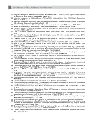 Manual Clínico para el Aprendizaje de AIEPI en Enfermería
252
Integrated Management of Childhood Illnes (IMCI). A joint WHO/UNICEF initiative. Ginebra, Organización Mundial de27.	
la Salud/Fondo de las Naciones Unidas para la Infancia, 1997
Integrated management of childhood illness: a WHO/UNICEF initiative.28.	 Bulletin of the World Health Organization,
1997, 75 (supl. No 1).
Integrated management of childhood illness: documentation of experience in seven countries, July 1995 to December29.	
1996. Ginebra, Organización Mundial de la Salud, 1997.
Isaacson LJ. Steps to successfully breastfeed the premature infant.30.	 Neonatal Netw. 2006 Mar-Apr;25(2):77-86.
Kramer LI. Advancement of dermal icterus in the jaundiced newborn.31.	 Am J Dis Child 1969; 118: 454.
Kumar S32.	 P, Mooney R, Wieser LJ, Havstad S. The LATCH scoring system and prediction of breastfeeding duration. J
Hum Lact. 2006 Nov;22(4):391-7.
Lawn J, Cousens S, Zupan J. Four million neonatal deaths: When? Where? Why? Lancet Neonatal Survival Series,33.	
2005
Lawn JE, Wilcynska-Ketende K, Cousens SN. Estimating the causes of 4 million neonatal deaths in the year 2000.34.	
Intern J Epidemiol 2006;35:706-718.
Lockyer35.	 J, Singhal N, Fidler H,et al. The development and testing of a performance checklist to assess neonatal
resuscitation megacode skill. Pediatrics. 2006 Dec;118(6):e1739-44.
McDowell B36.	 M. Changes in CPR and ECC for pediatric nurses. J Spec Pediatr Nurs. 2006 Oct;11(4):251-3.
Miller N. HIV and breastfeeding: What we do and do not know in 2005.37.	 Midwifery Today Int Midwife. 2006
Spring;(77):38-9.
Mulder PJ.38.	 A concept analysis of effective breastfeeding. J Obstet Gynecol Neonatal Nurs. 2006 May-Jun;35(3):332-9.
Nascimento-Carvalho CM, Rocha H, Benguigui Y. Association of crackles and/or wheezing with tachypnea or chest39.	
indrawing in children with pneumonia. Indian Pediatr. 2002 Feb;39(2):205-7.
Nascimento-Carvalho CM, Rocha H, Santos-Jesus R, Benguigui Y. Childhood pneumonia: clinical aspects associated40.	
with hospitalization or death. Braz J Infect Dis. 2002 Feb;6(1):22-8. Epub 2003 Mar 18.
Nall41.	 T, Reynolds K, Smith L, Steele C. Evidence-based practices to promote breastfeeding. Ky Nurse. 2006 Apr-
Jun;54(2):12.
Organización Mundial de la Salud. Ensayo clínico aleatorizado de control prenatal de la OMS: Manual para la puesta42.	
en práctica del nuevo modelo de control prenatal. WHO/RHR/01.30
Organización Mundial de la Salud. Manejo de las complicaciones del embarazo y el parto: guía para obstetrices y43.	
médicos (IMPAC). OMS/OPS/UNFPA/UNICEF/Banco Mundial/CODECTA. WHO/RHR/00.7
Organización Mundial de la Salud. Manejo de los problemas del recién nacido: guía para médicos, enfermeras y44.	
parteras. OMS/OPS/UNFPA/ UNICEF/Banco Mundial. WHO, 2003.
Organización Mundial de la Salud. Manejo y prevención de la diarrea: pautas prácticas. 3ª ed. OMS, Ginebra 1994.45.	
p.1-4
Organización Panamericana de la Salud/Asociación Latinoamericana de Escuelas y Facultades de Enfermería46.	
(ALADEFE)/Agencia Canadiense de Desarrollo Internacional (CIDA). La Enseñanza de la salud infantil en las escuelas
y facultades de enfermería de América Latina. OPS/FCH/CA/05.1.E.
Organización Panamericana de la Salud. Guía para el desarrollo de proyectos comunitarios AIEPI, 2001. Serie HCT/47.	
AIEPI-62(6).E
Organización Panamericana de la Salud. Inmunización en las Américas. Resumen 2006.48.	
Organización Panamericana de la Salud. La mortalidad por enfermedades transmisibles en la infancia en los países de49.	
la Región de las Américas. Boletín AIEPI No. 4, jun 2000.
Organización Panamericana de la Salud. Manual de tratamiento de la diarrea. OPS/OMS Serie Paltex No. 13, 1987.50.	
p. 86-91
Organización Panamericana de la Salud. Manual Clínico AIEPI Neonatal: en el contexto del continuo materno-recién51.	
nacido-salud infantil. Serie OPS/FCH/CA/06.2.E
Organización Panamericana de la Salud/Ministerio de Salud Pública y Asistencia Social. Tratamiento y desinfección de52.	
agua para consumo humano por medio de cloro: guía técnica. OPS/MNSPAS GUT, enero 2006.
Organización Panamericana de la Salud. Niños sanos: la meta del 2002. Declaración regional en apoyo a la estrategia53.	
AIEPI. OPS/OMS Washington DC, Dic. 1999.
Organización Panamericana de la Salud. Situación de salud de las Américas: Indicadores básicos OPS/AIS, 2005.54.	
Organización Panamericana de la Salud/Federación Panamericana de Profesionales de Enfermería. Lineamientos y55.	
directrices de enfermería para la mejoría de la calidad de la atención prenatal en embarazos de bajo riesgo en América
Latina y el Caribe. OPS/FEPPEN, 2004.
Organización Panamericana de la Salud/Fondo de las Naciones Unidas para la Infancia. Diagnóstico y tratamiento de56.	
enfermedades prevalentes graves de la infancia. OPS/PALTEX, 2004.
Ortiz PV, Serrano P. Meningococcus meningitis nursing intervention from an epidemiological perspective.57.	 Rev Enferm.
2006 May;29(5):49-56.
 