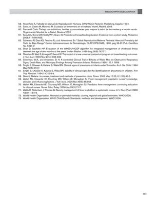 Bibliografía seleccionada
253
Rosenfield A, Fathalla M. Manual de Reproducción Humana. OPS/FIGO, Partenón Publishing, España 1994.58.	
Sáez JA, Castro M, Martínez M. Cuidados de enfermería en el maltrato infantil, Madrid 2008.59.	
Santarelli Carlo. Trabajo con individuos, familias y comunidades para mejorar la salud de las madres y el recién nacido.60.	
Organización Mundial de la Salud, Ginebra 2002.
Scout JA, Binns CW, Oddy WH, Gram. KI. Predictors of breastfeeding duration: Evidence from a cohort study.61.	 Pediatrics
2006;117:646-655.
Schwarcz R, Díaz AG, Fescina R, y col. Amenorrea. En “ Salud Reproductiva Materna Perinatal. Atención Prenatal y del62.	
Parto de Bajo Riesgo” Centro Latinoamericano de Perinatología, CLAP-OPS/OMS, 1995, pág 36-37. Pub. Científica
No. 1321.01
Shah D, Sachdev HP. Evaluation of the WHO/UNICEF algorithm for integrated management of childhood illness63.	
between the age of two months to five years. Indian Pediatr. 1999 Aug;36(8):767-77.
Sheehan64.	 D, Watt S, Krueger P, Sword W. The impact of a new universal postpartum program on breastfeeding outcomes.
J Hum Lact. 2006 Nov;22(4):398-408.
Silverman, W.A., and Andersen, D. H. A controlled Clinical Trial of Effects of Water Mist on Obstructive Respiratory65.	
Signs, Death Rate, and Necropsy Findings Among Premature Infants. Pediatrics 1956;117:1 1956
Singhi S, Dhawan A, Kataria S, Walia BN. Clinical signs of pneumonia in infants under 2 months.66.	 Arch Dis Child. 1994
May;70(5):413-7.
Singhi S, Dhawan A, Kataria S, Walia BN. Validity of clinical signs for the identification of pneumonia in children.67.	 Ann
Trop Paediatr. 1994;14(1):53-8.
Skeet J. Malaria: its causes, treatment and methods of prevention.68.	 Nurs Times. 2005 May 17-23;101(20):43-5.
Walsh A69.	 M, Edwards HE, Courtney MD, Wilson JE, Monaghan SJ. Fever management: paediatric nurses’ knowledge,
attitudes and influencing factors. J Adv Nurs. 2005 Mar;49(5):453-64.
Walsh A70.	 M, Edwards HE, Courtney MD, Wilson JE, Monaghan SJ. Paediatric fever management: continuing education
for clinical nurses. Nurse Educ Today. 2006 Jan;26(1):71-7.
Watts71.	 R, Robertson J, Thomas G. Nursing management of fever in children: a systematic review. Int J Nurs Pract. 2003
Feb;9(1):S1-8.
World Health Organization. Neonatal an perinatal mortality: country, regional and global estimates. WHO 2006.72.	
World Health Organization. WHO Child Growth Standards: methods and development. WHO 2006.73.	
 