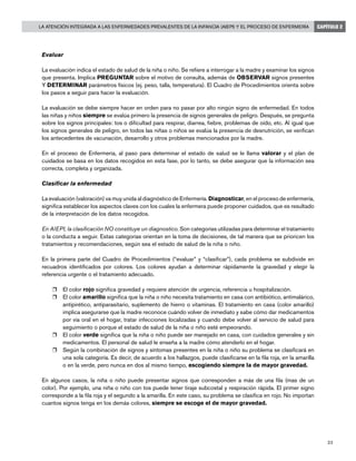 23
La Atención Integrada a las Enfermedades Prevalentes de la Infancia (AIEPI) y el Proceso de Enfermería CAPÍTULO 2
Evaluar
La evaluación indica el estado de salud de la niña o niño. Se refiere a interrogar a la madre y examinar los signos
que presenta. Implica PREGUNTAR sobre el motivo de consulta, además de OBSERVAR signos presentes
Y DETERMINAR parámetros físicos (ej. peso, talla, temperatura). El Cuadro de Procedimientos orienta sobre
los pasos a seguir para hacer la evaluación.
La evaluación se debe siempre hacer en orden para no pasar por alto ningún signo de enfermedad. En todos
las niñas y niños siempre se evalúa primero la presencia de signos generales de peligro. Después, se pregunta
sobre los signos principales: tos o dificultad para respirar, diarrea, fiebre, problemas de oído, etc. Al igual que
los signos generales de peligro, en todos las niñas o niños se evalúa la presencia de desnutrición, se verifican
los antecedentes de vacunación, desarrollo y otros problemas mencionados por la madre.
En el proceso de Enfermería, al paso para determinar el estado de salud se le llama valorar y el plan de
cuidados se basa en los datos recogidos en esta fase, por lo tanto, se debe asegurar que la información sea
correcta, completa y organizada.
Clasificar la enfermedad
La evaluación (valoración) va muy unida al diagnóstico de Enfermería. Diagnosticar, en el proceso de enfermería,
significa establecer los aspectos claves con los cuales la enfermera puede proponer cuidados, que es resultado
de la interpretación de los datos recogidos.
En AIEPI, la clasificación NO constituye un diagnostico. Son categorías utilizadas para determinar el tratamiento
o la conducta a seguir. Estas categorías orientan en la toma de decisiones, de tal manera que se prioricen los
tratamientos y recomendaciones, según sea el estado de salud de la niña o niño.
En la primera parte del Cuadro de Procedimientos (“evaluar” y “clasificar”), cada problema se subdivide en
recuadros identificados por colores. Los colores ayudan a determinar rápidamente la gravedad y elegir la
referencia urgente o el tratamiento adecuado.
r	 El color rojo significa gravedad y requiere atención de urgencia, referencia u hospitalización.
r	 El color amarillo significa que la niña o niño necesita tratamiento en casa con antibiótico, antimalárico,
antipirético, antiparasitario, suplemento de hierro o vitaminas. El tratamiento en casa (color amarillo)
implica asegurarse que la madre reconoce cuándo volver de inmediato y sabe cómo dar medicamentos
por vía oral en el hogar, tratar infecciones localizadas y cuando debe volver al servicio de salud para
seguimiento o porque el estado de salud de la niña o niño esté empeorando.
r	 El color verde significa que la niña o niño puede ser manejado en casa, con cuidados generales y sin
medicamentos. El personal de salud le enseña a la madre cómo atenderlo en el hogar.
r	 Según la combinación de signos y síntomas presentes en la niña o niño su problema se clasificará en
una sola categoría. Es decir, de acuerdo a los hallazgos, puede clasificarse en la fila roja, en la amarilla
o en la verde, pero nunca en dos al mismo tiempo, escogiendo siempre la de mayor gravedad.
En algunos casos, la niña o niño puede presentar signos que corresponden a más de una fila (mas de un
color). Por ejemplo, una niña o niño con tos puede tener tiraje subcostal y respiración rápida. El primer signo
corresponde a la fila roja y el segundo a la amarilla. En este caso, su problema se clasifica en rojo. No importan
cuantos signos tenga en los demás colores, siempre se escoge el de mayor gravedad.
 