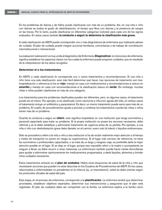 24
Manual Clínico para el Aprendizaje de AIEPI en EnfermeríaUNIDAD I
En los problemas de diarrea y de fiebre puede clasificarse con más de un problema. Así, en una niña o niño
con diarrea se evalúa el grado de deshidratación, el tiempo que lleva con diarrea y la presencia de sangre
en las heces. Por lo tanto, puede clasificarse en diferentes categorías (colores) para cada uno de los signos
evaluados. En estos casos también la conducta a seguir la determina la clasificación más grave.
A cada clasificación de AIEPI puede corresponder uno o más diagnósticos de enfermería que implicarán planes
de cuidado. El plan de cuidado puede integrar acciones familiares, comunitarias o de trabajo de coordinación
interinstitucional o intersectorial.
La evaluación (valoración) va muy unida al diagnóstico de Enfermería. Diagnosticar, en el proceso de enfermería,
significa establecer los aspectos claves con los cuales la enfermera puede proponer cuidados, que es resultado
de la interpretación de los datos recogidos.
Determinar el o los tratamientos
En AIEPI, a cada clasificación le corresponde uno o varios tratamientos y recomendaciones. Si una niña o
niño tiene una sola clasificación, será más fácil determinar qué hacer. Las opciones de tratamiento son tres:
hospitalización o referencia si fue en rojo, manejo en casa con medicamentos y recomendaciones si estuvo en
amarillo y manejo en casa con recomendaciones si la clasificación estuvo en verde. Sin embargo, muchas
niñas o niños pueden clasificarse en más de una categoría.
Los tratamientos para los problemas clasificados pueden ser diferentes, pero, en algunos casos, el tratamiento
puede ser el mismo. Por ejemplo, si es clasificado como neumonía e infección aguda del oído, en ambos casos
el tratamiento incluye un antibiótico y paracetamol. Es decir, un mismo tratamiento puede servir para más de un
problema. El cuadro de procedimientos ayuda a priorizar y combinar los tratamientos cuando las niñas o niños
tienen más de un problema.
Cuando la conducta a seguir es referir, esto significa hospitalizar en una institución que tenga suministros y
personal capacitado para tratar su problema. Si la propia institución no posee los recursos necesarios, debe
referirse y se le debe estabilizar y administrar tratamiento de urgencia antes de su partida. Por ejemplo, a una
niña o niño con deshidratación grave debe dársele, en el camino, suero oral (sí tolera) o líquidos endovenosos.
Sólo se procederá a referir a la niña o niño a otra institución si ha de recibir realmente mejor atención o el tiempo
y medio de transporte no ponen en riesgo su supervivencia. Si el lugar más cercano de referencia, no tiene
los suministros o profesionales capacitados, o se trata de un largo y riesgoso viaje, es preferible darle la mejor
atención posible en el lugar. Si se deja en el lugar, porque sea imposible referir o la madre o acompañante se
nieguen a llevar, se debe recurrir a otras instancias. La enfermera/o también puede hacer visitas domiciliarias
para ayudar a administrar oportunamente los medicamentos programados, a darle líquidos, alimentos y brindar
otros cuidados necesarios.
Estos tratamientos entrarán en el plan de cuidados. Habrá otras situaciones de salud de la niña o niño que
necesitarán acciones que pueden no estar descritas en los Cuadros de Procedimientos de AIEPI. En los casos,
relacionados a enfermedades no prevalentes en la infancia (ej. un traumatismo), usted se debe orientar según
los protocolos oficiales de salud del país.
Esta etapa, en el proceso de enfermería, corresponde a la planificación. La enfermera tendrá que determinar
prioridades, establecer objetivos esperados, determinar sus intervenciones y asegurarse que el plan está
registrado. El plan de cuidados debe ser compartido con la familia. La enfermera explica a la familia cómo
 