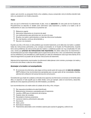 25
La Atención Integrada a las Enfermedades Prevalentes de la Infancia (AIEPI) y el Proceso de Enfermería CAPÍTULO 2
evaluó, qué encontró, su propuesta frente a los cuidados y busca comprender cómo la familia entendió todo
esto y su aceptación con el plan propuesto.
Tratar
Una vez que la enfermera/o ha determinado el plan, inicia su ejecución. En esta parte de los Cuadros de
Procedimientos se describe en detalle cómo administrar cada tratamiento y enseñar a la madre a dar el
medicamento en casa. Los tratamientos se presentan así:
r	 Referencia urgente
r	 Administrar tratamientos en el servicio de salud
r	 Los medicamentos para administrar por vía oral en la casa
r	 Enseñar a la madre a administrarlos y a tratar las infecciones localizadas
r	 Dar más líquidos, continuar alimentándolo, y
r	 Vacunar si es necesario
Cuando una niña o niño tiene un sólo problema que necesite tratamiento, se le debe dar a la madre o cuidador
todas las instrucciones pertinentes y los consejos enumerados en el Cuadro de Procedimientos. Cuando
tiene varios problemas, las instrucciones para las madres o cuidadores pueden ser muy complicadas. En este
caso, tendrá que priorizar las instrucciones más importantes. Se deben seleccionar los tratamientos o
recomendaciones que sean indispensables para la supervivencia de la niña o niño. Los tratamientos esenciales
son los antibióticos y los antimaláricos y darle líquidos y/o sales de rehidratación oral al que tiene diarrea. En la
visita de seguimiento se pueden dar las demás instrucciones de tratamiento.
Además de los tratamientos mencionados, la enfermera/o debe planear cómo orientar y aconsejar a la madre y
la forma de cómo llevar a cabo los otros cuidados.
Aconsejar a la madre o al acompañante
r	 En el proceso de enfermería, esta etapa continúa siendo parte de la ejecución del plan de cuidados.
AIEPI enfatiza en las recomendaciones apropiadas para una gran parte de las necesidades infantiles,
además de la utilización de buenas técnicas de comunicación.
Considerando que el plan de cuidados contempla otros aspectos, la enfermera/o conversará con la familia sobre
ellos, en especial, en todo aquello que no debe olvidar, como por ejemplo: sobre el crecimiento y desarrollo,
además de otros aspectos preventivos de enfermedades y accidentes.
Las recomendaciones a la madre sobre el cuidado de la niña y niño, incluyen:
r	 Dar respuesta al problema de salud identificado
r	 Medicamentos necesarios y apropiados para el tratamiento
r	 Líquidos y SRO para el tratamiento de la diarrea
r	 Cuándo volver de inmediato
r	 Necesidad en factores protectores
r	 Lactancia materna y alimentación adecuada
r	 Vacunación
r	 Calor y amor
r	 Estimulación temprana
r	 Tratamientos adicionales como remedios caseros para suavizar la garganta y calmar la tos
 