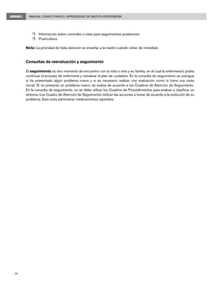 26
Manual Clínico para el Aprendizaje de AIEPI en EnfermeríaUNIDAD I
r	 Información sobre controles o citas para seguimientos posteriores
r	 Puericultura
Nota: La prioridad de toda atención es enseñar a la madre cuándo volver de inmediato
Consultas de reevaluación y seguimiento
El seguimiento es otro momento de encuentro con la niña o niño y su familia, en el cual la enfermera/o podrá
continuar el proceso de enfermería y reevaluar el plan de cuidados. En la consulta de seguimiento se averigua
si ha presentado algún problema nuevo y si es necesario realizar una evaluación como si fuera una visita
inicial. Si no presenta un problema nuevo, se evalúa de acuerdo a los Cuadros de Atención de Seguimiento.
En la consulta de seguimiento, no se debe utilizar los Cuadros de Procedimientos para evaluar o clasificar un
síntoma. Los Cuadro de Atención de Seguimiento indican las acciones a tomar de acuerdo a la evolución de su
problema. Esto evita administrar medicamentos repetidos.
 