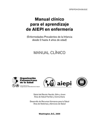 Manual clínico
para el aprendizaje
de AIEPI en enfermería
(Enfermedades Prevalentes de la Infancia
desde 0 hasta 4 años de edad)
MANUAL CLÍNICO
Salud del Recién Nacido, Niño y Joven
Área de Salud Familiar y Comunitaria
Desarrollo de Recursos Humanos para la Salud
Área de Sistemas y Servicios de Salud
Washington, D.C., 2009
OPS/FCH/CH/09.02.E
A
sociaciónLtinoa
a
m
e
ricana de Escuelas y Fa
cultadesdeEnferme
ría
 