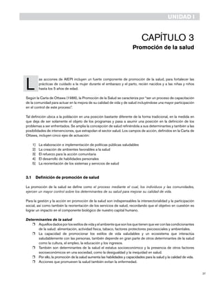 37
Capítulo 3
Promoción de la salud
L
	 as acciones de AIEPI incluyen un fuerte componente de promoción de la salud, para fortalecer las
prácticas de cuidado a la mujer durante el embarazo y el parto, recién nacidos y a las niñas y niños
hasta los 5 años de edad.
Según la Carta de Ottawa (1986), la Promoción de la Salud se caracteriza por “ser un proceso de capacitación
de la comunidad para actuar en la mejora de su calidad de vida y de salud incluyéndose una mayor participación
en el control de este proceso”.
Tal definición ubica a la población en una posición bastante diferente de la forma tradicional, en la medida en
que deja de ser solamente el objeto de los programas y pasa a asumir una posición en la definición de los
problemas a ser enfrentados. Se amplia la concepción de salud refiriéndola a sus determinantes y también a las
posibilidades de intervenciones, que extrapolan el sector salud. Los campos de acción, definidos en la Carta de
Ottawa, incluyen cinco ejes de actuación:
1]	 La elaboración e implementación de políticas públicas saludables
2]	 La creación de ambientes favorables a la salud
3]	 El refuerzo para la acción comunitaria
4]	 El desarrollo de habilidades personales
5]	 La reorientación de los sistemas y servicios de salud
3.1	 Definición de promoción de salud
La promoción de la salud se define como el proceso mediante el cual, los individuos y las comunidades,
ejercen un mayor control sobre los determinantes de su salud para mejorar su calidad de vida.
Para la gestión y la acción en promoción de la salud son indispensables la intersectorialidad y la participación
social, así como también la reorientación de los servicios de salud, recordando que el objetivo en cuestión es
lograr un impacto en el componente biológico de nuestro capital humano.
Determinantes de la salud
r	 Aquellos dados por los estilos de vida y el ambiente que son los que tienen que ver con las condicionantes
de la salud: alimentación, actividad física, tabaco, factores protectores psicosociales y ambientales.
r	 La capacidad de promocionar los estilos de vida saludables y un ecosistema que interactúa
saludablemente con las personas, también depende en gran parte de otros determinantes de la salud
como la cultura, el empleo, la educación y los ingresos.
r	 También son determinantes de la salud el estatus socioeconómico y la presencia de otros factores
socioeconómicos en una sociedad, como la desigualdad y la inequidad en salud.
r	 Por ello, la promoción de la salud aumenta las habilidades y capacidades para la salud y la calidad de vida.
r	 Acciones que promueven la salud también evitan la enfermedad.
UNIDAD I
 