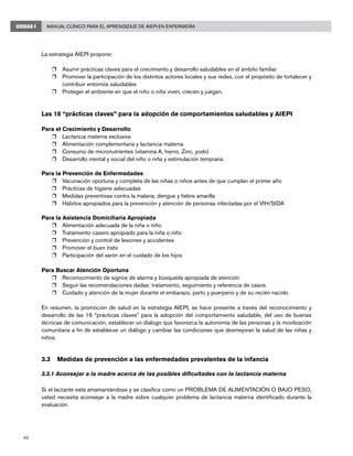 40
Manual Clínico para el Aprendizaje de AIEPI en EnfermeríaUNIDAD I
La estrategia AIEPI propone:
r	 Asumir prácticas claves para el crecimiento y desarrollo saludables en el ámbito familiar
r	 Promover la participación de los distintos actores locales y sus redes, con el propósito de fortalecer y
contribuir entornos saludables
r	 Proteger el ambiente en que el niño o niña viven, crecen y juegan.
Las 16 “prácticas claves” para la adopción de comportamientos saludables y AIEPI
Para el Crecimiento y Desarrollo
r	 Lactancia materna exclusiva
r	 Alimentación complementaria y lactancia materna
r	 Consumo de micronutrientes (vitamina A, hierro, Zinc, yodo)
r	 Desarrollo mental y social del niño o niña y estimulación temprana
Para la Prevención de Enfermedades
r	 Vacunación oportuna y completa de las niñas o niños antes de que cumplan el primer año
r	 Prácticas de higiene adecuadas
r	 Medidas preventivas contra la malaria, dengue y fiebre amarilla
r	 Hábitos apropiados para la prevención y atención de personas infectadas por el VIH/SIDA
Para la Asistencia Domiciliaria Apropiada
r	 Alimentación adecuada de la niña o niño
r	 Tratamiento casero apropiado para la niña o niño
r	 Prevención y control de lesiones y accidentes
r	 Promover el buen trato
r	 Participación del varón en el cuidado de los hijos
Para Buscar Atención Oportuna
r	 Reconocimiento de signos de alarma y búsqueda apropiada de atención
r	 Seguir las recomendaciones dadas: tratamiento, seguimiento y referencia de casos
r	 Cuidado y atención de la mujer durante el embarazo, parto y puerperio y de su recién nacido
En resumen, la promoción de salud en la estrategia AIEPI, se hace presente a través del reconocimiento y
desarrollo de las 16 “prácticas claves” para la adopción del comportamiento saludable, del uso de buenas
técnicas de comunicación, establecer un dialogo que favorezca la autonomía de las personas y la movilización
comunitaria a fin de establecer un diálogo y cambiar las condiciones que desmejoran la salud de las niñas y
niños.
3.3	 Medidas de prevención a las enfermedades prevalentes de la infancia
3.3.1 Aconsejar a la madre acerca de las posibles dificultades con la lactancia materna
Si el lactante está amamantándose y se clasifica como un PROBLEMA DE ALIMENTACIÓN O BAJO PESO,
usted necesita aconsejar a la madre sobre cualquier problema de lactancia materna identificado durante la
evaluación.
 