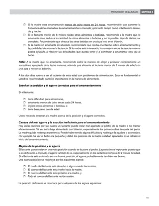 41
Promoción de la salud CAPÍTULO 3
r	 Si la madre está amamantando menos de ocho veces en 24 horas, recomiéndele que aumente la
frecuencia de las mamadas. Lo amamantará tan a menudo y por tanto tiempo como el lactante lo desee,
día y noche.
r	 Si el lactante menor de 6 meses recibe otros alimentos o bebidas, recomiende a la madre que lo
amamante más, reduzca la cantidad de otros alimentos o bebidas y, en lo posible, deje de darlos por
completo. Recomiéndele que ofrezca las otras bebidas en una taza y no en el biberón.
r	 Si la madre no amamanta en absoluto, recomendarle que reciba orientación sobre amamantamiento y
la posibilidad de retomar la lactancia. Si la madre está interesada, la consejería sobre lactancia materna
podría ayudarla a resolver las dificultades que pueda tener y a comenzar a amamantar otra vez al
bebé.
Nota: A la madre que no amamanta, recomiende sobre la manera de elegir y preparar correctamente un
sucedáneo apropiado de la leche materna; además que alimente al lactante menor de 2 meses de edad con
una taza y no con el biberón.
A los dos días vuelva a ver al lactante de esta edad con problemas de alimentación. Esto es fundamental si
usted ha recomendado cambios importantes en la manera de alimentarlo.
Enseñar la posición y el agarre correctos para el amamantamiento
Si el lactante:
r	 tiene dificultad para alimentarse,
r	 amamanta menos de ocho veces cada 24 horas,
r	 ingiere otros alimentos o bebidas, o
r	 tiene bajo peso para la edad
Usted necesita enseñar a la madre acerca de la posición y el agarre correctos.
Causas del mal agarre y la succión ineficiente para el amamantamiento
Hay varias razones por las cuales un lactante puede estar mal agarrado al pecho de la madre o no mamar
eficientemente. Tal vez se lo haya alimentado con biberón, especialmente los primeros días después del parto.
La madre quizás no tenga experiencia. Puede haber tenido alguna dificultad y nadie que la ayudara o aconsejara.
Por ejemplo, tal vez el bebé era pequeño y débil, los pezones de la madre estaban aplanados o se retrasó el
inicio del amamantamiento.
Mejora de la posición y el agarre
El lactante puede estar en una mala posición cuando se lo pone al pecho. La posición es importante puesto que
si es deficiente, a menudo el agarre también lo es, especialmente en los lactantes menores de 2 meses de edad.
Si el lactante está colocado en una buena posición, el agarre probablemente también sea bueno.
Una buena posición se reconoce por los siguientes signos:
r	 El cuello del lactante está derecho o algo curvado hacia atrás,
r	 El cuerpo del lactante está vuelto hacia la madre,
r	 El cuerpo del lactante está próximo a la madre, y
r	 Todo el cuerpo del lactante recibe sostén.
La posición deficiente se reconoce por cualquiera de los signos siguientes:
 