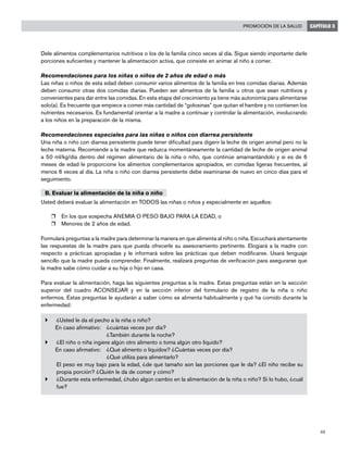 45
Promoción de la salud CAPÍTULO 3
Dele alimentos complementarios nutritivos o los de la familia cinco veces al día. Sigue siendo importante darle
porciones suficientes y mantener la alimentación activa, que consiste en animar al niño a comer.
Recomendaciones para los niñas o niños de 2 años de edad o más
Las niñas o niños de esta edad deben consumir varios alimentos de la familia en tres comidas diarias. Además
deben consumir otras dos comidas diarias. Pueden ser alimentos de la familia u otros que sean nutritivos y
convenientes para dar entre las comidas. En esta etapa del crecimiento ya tiene más autonomía para alimentarse
solo(a). Es frecuente que empiece a comer más cantidad de “golosinas” que quitan el hambre y no contienen los
nutrientes necesarios. Es fundamental orientar a la madre a continuar y controlar la alimentación, involucrando
a los niños en la preparación de la misma.
Recomendaciones especiales para las niñas o niños con diarrea persistente
Una niña o niño con diarrea persistente puede tener dificultad para digerir la leche de origen animal pero no la
leche materna. Recomiende a la madre que reduzca momentáneamente la cantidad de leche de origen animal
a 50 ml/kg/día dentro del régimen alimentario de la niña o niño, que continúe amamantándolo y si es de 6
meses de edad le proporcione los alimentos complementarios apropiados, en comidas ligeras frecuentes, al
menos 6 veces al día. La niña o niño con diarrea persistente debe examinarse de nuevo en cinco días para el
seguimiento.
B. Evaluar la alimentación de la niña o niño
Usted deberá evaluar la alimentación en TODOS las niñas o niños y especialmente en aquellos:
r	 En los que sospecha ANEMIA O PESO BAJO PARA LA EDAD, o
r	 Menores de 2 años de edad.
Formulará preguntas a la madre para determinar la manera en que alimenta al niño o niña. Escuchará atentamente
las respuestas de la madre para que pueda ofrecerle su asesoramiento pertinente. Elogiará a la madre con
respecto a prácticas apropiadas y le informará sobre las prácticas que deben modificarse. Usará lenguaje
sencillo que la madre pueda comprender. Finalmente, realizará preguntas de verificación para asegurarse que
la madre sabe cómo cuidar a su hija o hijo en casa.
Para evaluar la alimentación, haga las siguientes preguntas a la madre. Estas preguntas están en la sección
superior del cuadro ACONSEJAR y en la sección inferior del formulario de registro de la niña o niño
enfermos. Estas preguntas le ayudarán a saber cómo se alimenta habitualmente y qué ha comido durante la
enfermedad:
}	 ¿Usted le da el pecho a la niña o niño?
En caso afirmativo:	 ¿cuántas veces por día?
	 ¿También durante la noche?
}	 ¿El niño o niña ingiere algún otro alimento o toma algún otro líquido?
En caso afirmativo: 	 ¿Qué alimento o líquidos? ¿Cuántas veces por día? 				
¿Qué utiliza para alimentarlo?
	 El peso es muy bajo para la edad, ¿de qué tamaño son las porciones que le da? ¿El niño recibe su
propia porción? ¿Quién le da de comer y cómo?
}	 ¿Durante esta enfermedad, ¿hubo algún cambio en la alimentación de la niña o niño? Si lo hubo, ¿cuál
fue?
	
 