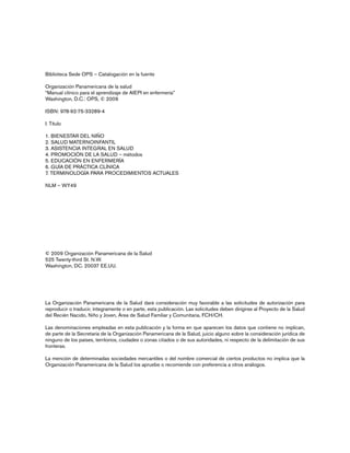 Biblioteca Sede OPS – Catalogación en la fuente
Organización Panamericana de la salud
“Manual clínico para el aprendizaje de AIEPI en enfermería”
Washington, D.C.: OPS, © 2009
ISBN: 978-92-75-33289-4
I. Título
1. BIENESTAR DEL NIÑO
2. SALUD MATERNOINFANTIL
3. ASISTENCIA INTEGRAL EN SALUD
4. PROMOCIÓN DE LA SALUD – métodos
5. EDUCACIÓN EN ENFERMERÍA
6. GUÍA DE PRÁCTICA CLÍNICA
7. TERMINOLOGÍA PARA PROCEDIMIENTOS ACTUALES
NLM – WY49
© 2009 Organización Panamericana de la Salud
525 Twenty-third St. N.W.
Washington, DC. 20037 EE.UU.
La Organización Panamericana de la Salud dará consideración muy favorable a las solicitudes de autorización para
reproducir o traducir, íntegramente o en parte, esta publicación. Las solicitudes deben dirigirse al Proyecto de la Salud
del Recién Nacido, Niño y Joven, Área de Salud Familiar y Comunitaria, FCH/CH.
Las denominaciones empleadas en esta publicación y la forma en que aparecen los datos que contiene no implican,
de parte de la Secretaría de la Organización Panamericana de la Salud, juicio alguno sobre la consideración jurídica de
ninguno de los países, territorios, ciudades o zonas citados o de sus autoridades, ni respecto de la delimitación de sus
fronteras.
La mención de determinadas sociedades mercantiles o del nombre comercial de ciertos productos no implica que la
Organización Panamericana de la Salud los apruebe o recomiende con preferencia a otros análogos.
 