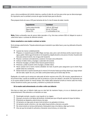 48
Manual Clínico para el Aprendizaje de AIEPI en EnfermeríaUNIDAD I
vaca u otros sucedáneos de la leche materna y usarlos al cabo de una hora para evitar que se descompongan.
Es importante usar la cantidad correcta de agua hervida limpia para la dilución.
Para preparar leche de vaca a 2/3 para lactantes de los 2 a los 6 meses de edad, mezcle:
Ingrediente Cantidad
Leche entera hervida
Agua hervida
Azúcar 5%
140 mL (2/3 tasa)
60 mL (1/3 tasa)
2 cucharaditas al ras
Nota. Cada cucharadita rasa de azúcar debe equivaler a 5 g. Una taza contiene 200 ml. Adapte la receta si
usted tiene tazas o cucharas de diferente tamaño.
Cómo enseñarle a una madre a extraer su leche
No le extraiga usted la leche. Tóquela solamente para mostrarle lo que debe hacer y sea muy delicado al hacerlo.
Enséñela a:
r	 Lavarse las manos cuidadosamente
r	 Preparar un recipiente para la LME. Elegir una taza, vaso, jarra o jarro de boca ancha. Lavar la taza con
agua y jabón. Verter agua hirviendo en el recipiente y dejarla durante unos pocos minutos. Cuando esté
lista para extraer la leche, tirar el agua del recipiente
r	 Pararse o sentarse cómodamente y sostener el envase cerca del pecho
r	 Colocar el dedo índice y el pulgar a cada lado de la areola
r	 Presionar el pulgar y el dedo índice hacia la pared torácica
r	 Presionar y soltar el pecho entre el pulgar y el dedo índice
r	 Hacer presión de la misma manera alrededor de todo el pecho para asegurarse que la leche fluye
desde todos los conductos
r	 Extraer leche de un pecho durante por lo menos 2-4 minutos hasta que el flujo disminuya, luego extraer
del otro lado; repetir de uno y otro lado continuando hasta que la leche deje de fluir.
Explíquele a la madre que la extracción adecuada de leche requiere entre 20 y 30 minutos, especialmente en
los primeros días, cuando es posible que solo se produzca un poco de calostro o de leche. Es importante que
no se quiera extraer la leche en menos tiempo. Una madre debe extraerse la leche al menos cada tres horas,
incluso durante la noche, para acumular y mantener su producción de leche
Si la madre está alimentando a la niña o niño con biberón
Una taza es mejor que un biberón dado que es más fácil de mantener limpia y no es un obstáculo para el
amamantamiento. Para alimentar a un lactante con taza:
r	 Sosténgalo sentado, erguido o casi erguido en su regazo.
r	 Acerque una tacita a los labios del lactante. Inclínela para que el líquido apenas le toque los labios.
r	 El lactante se despierta y abre la boca y los ojos.
r	 Un lactante con bajo peso al nacer toma la leche si es goteada en la boca.
r	 Un lactante nacido a término o de más edad chupa la leche y derrama una parte.
r	 No vierta la leche en la boca del lactante. Acérquele la taza a los labios y deje que la tome.
r	 Una vez que ha tomado lo suficiente, el lactante cierra la boca y no toma más.
 