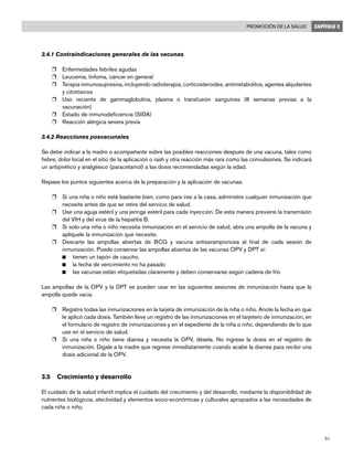 51
Promoción de la salud CAPÍTULO 3
3.4.1 Contraindicaciones generales de las vacunas
r	 Enfermedades febriles agudas
r	 Leucemia, linfoma, cáncer en general
r	 Terapia inmunosupresiva, incluyendo radioterapia, corticosteroides, antimetabolitos, agentes alquilantes
y citotóxicos
r	 Uso reciente de gammaglobulina, plasma o transfusión sanguínea (8 semanas previas a la
vacunación)
r	 Estado de inmunodeficiencia (SIDA)
r	 Reacción alérgica severa previa
3.4.2 Reacciones posvacunales
Se debe indicar a la madre o acompañante sobre las posibles reacciones después de una vacuna, tales como
fiebre, dolor local en el sitio de la aplicación o rash y otra reacción más rara como las convulsiones. Se indicará
un antipirético y analgésico (paracetamol) a las dosis recomendadas según la edad.
Repase los puntos siguientes acerca de la preparación y la aplicación de vacunas.
r	 Si una niña o niño está bastante bien, como para irse a la casa, administre cualquier inmunización que
necesite antes de que se retire del servicio de salud.
r	 Use una aguja estéril y una jeringa estéril para cada inyección. De esta manera previene la transmisión
del VIH y del virus de la hepatitis B.
r	 Si solo una niña o niño necesita inmunización en el servicio de salud, abra una ampolla de la vacuna y
aplíquele la inmunización que necesite.
r	 Descarte las ampollas abiertas de BCG y vacuna antisarampionosa al final de cada sesión de
inmunización. Puede conservar las ampollas abiertas de las vacunas OPV y DPT si:
n	 tienen un tapón de caucho,
n	 la fecha de vencimiento no ha pasado
n	 las vacunas están etiquetadas claramente y deben conservarse según cadena de frío
Las ampollas de la OPV y la DPT se pueden usar en las siguientes sesiones de inmunización hasta que la
ampolla quede vacía.
r	 Registre todas las inmunizaciones en la tarjeta de inmunización de la niña o niño. Anote la fecha en que
le aplicó cada dosis. También lleve un registro de las inmunizaciones en el tarjetero de inmunización, en
el formulario de registro de inmunizaciones y en el expediente de la niña o niño, dependiendo de lo que
use en el servicio de salud.
r	 Si una niña o niño tiene diarrea y necesita la OPV, désela. No ingrese la dosis en el registro de
inmunización. Dígale a la madre que regrese inmediatamente cuando acabe la diarrea para recibir una
dosis adicional de la OPV.
3.5	 Crecimiento y desarrollo
El cuidado de la salud infantil implica el cuidado del crecimiento y del desarrollo, mediante la disponibilidad de
nutrientes biológicos, afectividad y elementos socio-económicas y culturales apropiados a las necesidades de
cada niña o niño.
 