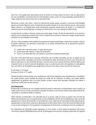 53
Promoción de la salud CAPÍTULO 3
Una niña o niño puede estar desnutrido y tal vez su familia no lo haya notado. Un niño o niña con desnutrición
es más susceptible a numerosos tipos de enfermedades y estas cursan con mayor gravedad, pudiendo llevar a
mayor riesgo de morir que el resto que no está desnutrido.
Reconocer y tratar a las niñas o niños con desnutrición puede ayudar a prevenir numerosas enfermedades
graves y la muerte. Algunos casos de desnutrición pueden tratarse en la casa mientras que los casos graves
deben referirse a un hospital para recibir alimentación especial, transfusiones de sangre, o un tratamiento
específico para la enfermedad que contribuye a la desnutrición (como por ejemplo la tuberculosis).
La desnutrición se debe a diversas causas que varían según el país. Un tipo de desnutrición es la proteico-
calórica, que se desarrolla cuando la niña o niño no obtiene de sus alimentos suficiente energía o proteínas para
satisfacer sus necesidades nutricionales.
Un niño o niña que padece enfermedades frecuentemente también puede llegar a desnutrición proteico-calórica.
El apetito disminuye y los alimentos consumidos no se utilizan eficientemente. En la desnutrición proteico-
calórica, la niña o niño:
r	 puede sufrir emaciación grave, un signo de marasmo.
r	 puede desarrollar edema, un signo de kwashiorkor.
r	 tal vez no se desarrolle bien y se retrase su crecimiento (talla demasiado baja).
Una niña o niño desnutrido tiene carencias vitamínicas y de minerales esenciales, por que no ingiere con los
alimentos que recibe, cantidades suficientes y necesarias de éstos. Se destaca la anemia, que resulta de una
dieta sin alimentos con alto contenido de hierro, muy frecuente en los menores de 5 años. Anemia significa que
el paciente tiene un número reducido de glóbulos rojos o una disminución de la hemoglobina en cada glóbulo
rojo. Los valores de hemoglobina para diagnosticar anemia en los niños y niñas menores de 5 años son:
0 a 6 meses: ≤ 13 mg/dL
6 meses a 5 años: ≤ 11 mg/dL
También pueden contraer anemia como resultado de: infecciones; parásitos como anquilostomas o tricocéfalos,
los cuales pueden causar pérdida de sangre por medio de los intestinos; la malaria, que puede destruir
rápidamente los glóbulos rojos. Los niños pueden contraer anemia ante episodios reiterados de malaria o
tratamiento inadecuado de esta afección.
3.5.2 Desarrollo
El desarrollo es producto de una compleja interacción entre la maduración y el aprendizaje, entre el sujeto y el
medio social con sus normas y sus pautas culturales. Se refiere a una serie de cambios que experimenta el ser
vivo desde su concepción hasta su madurez.
Cada individuo se desarrolla a una velocidad que le es propia, cada uno tiene su propio ritmo. Si bien las
diferencias individuales son muy significativas, se han establecido criterios de normalidad para cada una de las
adquisiciones o logros del desarrollo: se ha establecido como “edad normal”, para determinadas adquisiciones,
aquella edad en la que dicha conducta es alcanzada por el 90% de las niñas o niños. El proceso de desarrollo de
un ser humano progresa en forma gradual y compleja hacia el alcance de su potencial y hacia la socialización.
Los indicadores de desarrollo pueden agruparse en cinco áreas: 1) área motora (sustentación del tronco,
movimiento corporal, habilidades de las manos), 2) de lenguaje (comunicación receptiva y expresiva), 3) cognitiva
 