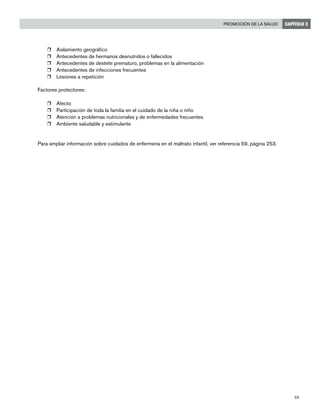 55
Promoción de la salud CAPÍTULO 3
r	 Aislamiento geográfico
r	 Antecedentes de hermanos desnutridos o fallecidos
r	 Antecedentes de destete prematuro, problemas en la alimentación
r	 Antecedentes de infecciones frecuentes
r	 Lesiones a repetición
Factores protectores:
r	 Afecto
r	 Participación de toda la familia en el cuidado de la niña o niño
r	 Atención a problemas nutricionales y de enfermedades frecuentes
r	 Ambiente saludable y estimulante
Para ampliar información sobre cuidados de enfermería en el maltrato infantil, ver referencia 59, página 253.
 