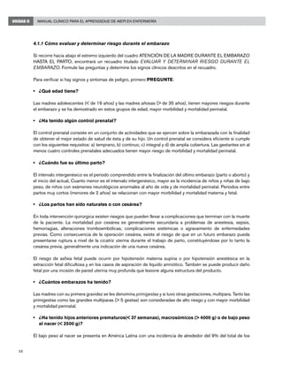58
Manual Clínico para el Aprendizaje de AIEPI en EnfermeríaUNIDAD II
4.1.1 Cómo evaluar y determinar riesgo durante el embarazo
Si recorre hacia abajo el extremo izquierdo del cuadro ATENCIÓN DE LA MADRE DURANTE EL EMBARAZO
HASTA EL PARTO, encontrará un recuadro titulado EVALUAR Y DETERMINAR RIESGO DURANTE EL
EMBARAZO. Formule las preguntas y determine los signos clínicos descritos en el recuadro.
Para verificar si hay signos y síntomas de peligro, primero PREGUNTE:
• 	 ¿Qué edad tiene?
Las madres adolescentes (< de 19 años) y las madres añosas (> de 35 años), tienen mayores riesgos durante
el embarazo y se ha demostrado en estos grupos de edad, mayor morbilidad y mortalidad perinatal.
• 	 ¿Ha tenido algún control prenatal?
El control prenatal consiste en un conjunto de actividades que se ejercen sobre la embarazada con la finalidad
de obtener el mejor estado de salud de ésta y de su hijo. Un control prenatal se considera eficiente si cumple
con los siguientes requisitos: a) temprano, b) continuo, c) integral y d) de amplia cobertura. Las gestantes sin al
menos cuatro controles prenatales adecuados tienen mayor riesgo de morbilidad y mortalidad perinatal.
• 	 ¿Cuándo fue su último parto?
El intervalo intergenésico es el período comprendido entre la finalización del último embarazo (parto o aborto) y
el inicio del actual, Cuanto menor es el intervalo intergenésico, mayor es la incidencia de niños y niñas de bajo
peso, de niños con exámenes neurológicos anormales al año de vida y de mortalidad perinatal. Períodos entre
partos muy cortos (menores de 2 años) se relacionan con mayor morbilidad y mortalidad materna y fetal.
• 	 ¿Los partos han sido naturales o con cesárea?
En toda intervención quirúrgica existen riesgos que pueden llevar a complicaciones que terminan con la muerte
de la paciente. La mortalidad por cesárea es generalmente secundaria a problemas de anestesia, sepsis,
hemorragias, alteraciones tromboembólicas, complicaciones sistémicas o agravamiento de enfermedades
previas. Como consecuencia de la operación cesárea, existe el riesgo de que en un futuro embarazo pueda
presentarse ruptura a nivel de la cicatriz uterina durante el trabajo de parto, constituyéndose por lo tanto la
cesárea previa, generalmente una indicación de una nueva cesárea.
El riesgo de asfixia fetal puede ocurrir por hipotensión materna supina o por hipotensión anestésica en la
extracción fetal dificultosa y en los casos de aspiración de líquido amniótico. También se puede producir daño
fetal por una incisión de pared uterina muy profunda que lesione alguna estructura del producto.
• 	 ¿Cuántos embarazos ha tenido?
Las madres con su primera gravidez se les denomina primigestas y si tuvo otras gestaciones, multípara. Tanto las
primigestas como las grandes multíparas (> 5 gestas) son consideradas de alto riesgo y con mayor morbilidad
y mortalidad perinatal.
• 	 ¿Ha tenido hijos anteriores prematuros(< 37 semanas), macrosómicos (> 4000 g) o de bajo peso
al nacer (< 2500 g)?
El bajo peso al nacer se presenta en América Latina con una incidencia de alrededor del 9% del total de los
 