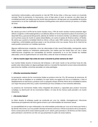 59
Promoción de la salud CAPÍTULO 3
nacimientos institucionales y está presente en más del 75% de las niñas o niños que mueren en el período
neonatal. Tanto la prematurez, la macrosomía, como el bajo peso al nacer se asocian con altas tasas de
mortalidad perinatal. Las madres que han tenido hijos prematuros o de bajo peso son susceptibles de tenerlos
nuevamente si no se han modificado los factores contribuyentes como sería la nutrición y/o anemia, o el hábito
de fumar.
• 	 ¿Ha tenido hijos malformados?
Se calcula que entre 2 al 5% de los recién nacidos vivos y 10% de recién nacidos muertos presentan algún
defecto congénito o enfermedad genética. Los defectos alteran en forma importante la salud, el crecimiento y el
desarrollo físico y psicosocial del paciente, además de interferir en el entorno familiar. Los defectos congénitos
son la primera causa de muerte en países desarrollados y la cuarta en países de América Latina y el Caribe.
Se estima que cuando la mortalidad infantil es inferior a 20 por cada 1000 nacidos vivos, las malformaciones
congénitas y enfermedades genéticas pasan a ser las primeras entre sus causas. Cerca de la mitad de los
casos pueden prevenirse con medidas oportunas.
Algunas malformaciones congénitas, como las relacionadas al tubo neural (hidrocefalia, meningocele, espina
bífida), pueden repetirse en embarazos subsecuentes. Las madres que han tenido hijos con una o varias
malformaciones congénitas son susceptibles de tenerlos nuevamente si no se han tomado las medidas
adecuadas, como la suplementación con ácido fólico, antes de iniciar el embarazo actual.
• 	 ¿Se ha muerto algún hijo antes de nacer o durante la primer semana de vida?
Las muertes fetales durante el transcurso del embarazo o del recién nacido en las primeras horas de vida,
pueden estar relacionadas con alguna patología materna o neonatal. Es importante conocer estos antecedentes
para tomar las medidas correctivas asociadas con estas patologías.
• 	 ¿Percibe movimientos fetales?
La percepción materna de los movimientos fetales se produce entre las 16 y 20 semanas de amenorrea. Al
principio el feto se desplaza en su totalidad y la mujer siente una especie de roce en el abdomen, o bien el
desplazamiento es más brusco y produce como un pequeño choque. El límite inferior de la normalidad se estima
con mayor frecuencia entre tres y cuatro movimientos por hora contados en tres momentos diferentes.
La presencia de movimientos fetales indica integridad del producto y capacidad para producir funciones
complejas. La disminución de los movimientos fetales o el cese de los mismos suele preceder a la muerte
intrauterina.
• 	 ¿Ha tenido fiebre?
La fiebre durante el embarazo puede ser producida por virus (ej. rubéola, citomegalovirus), infecciones
bacterianas principalmente del tracto genito-urinario o por enfermedades de transmisión sexual.
La susceptibilidad de la mujer embarazada a las enfermedades producidas por virus es la misma que frente a
las demás infecciones. Los virus pueden atravesar la barrera coriónica e infectar el producto de la concepción.
Como consecuencia de la virosis materna puede ocurrir: aborto, parto prematuro o de término con feto muerto;
parto prematuro o de término con feto vivo que presentará el cuadro de virosis materna.
 
