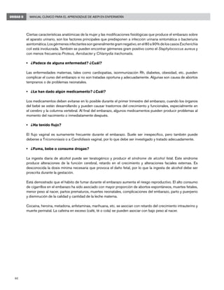 60
Manual Clínico para el Aprendizaje de AIEPI en EnfermeríaUNIDAD II
Ciertas características anatómicas de la mujer y las modificaciones fisiológicas que produce el embarazo sobre
el aparato urinario, son los factores principales que predisponen a infección urinaria sintomática o bacteriuria
asintomática.Losgérmenesinfectantessongeneralmentegramnegativo,enel80a90%deloscasosEscherichia
coli está involucrada. También se pueden encontrar gérmenes gram positivo como el Staphylococcus aureus y
con menos frecuencia Proteus, Aerobacter y Chlamydia trachomatis.
• 	 ¿Padece de alguna enfermedad? ¿Cuál?
Las enfermedades maternas, tales como cardiopatías, isoinmunización Rh, diabetes, obesidad, etc. pueden
complicar el curso del embarazo si no son tratadas oportuna y adecuadamente. Algunas son causa de abortos
tempranos o de problemas neonatales.
• 	 ¿Le han dado algún medicamento? ¿Cuál?
Los medicamentos deben evitarse en lo posible durante el primer trimestre del embarazo, cuando los órganos
del bebé se están desarrollando y pueden causar trastornos del crecimiento y funcionales, especialmente en
el cerebro y la columna vertebral. Al final del embarazo, algunos medicamentos pueden producir problemas al
momento del nacimiento o inmediatamente después.
• 	 ¿Ha tenido flujo?
El flujo vaginal es sumamente frecuente durante el embarazo. Suele ser inespecífico, pero también puede
deberse a Tricomoniasis o a Candidiasis vaginal, por lo que debe ser investigado y tratado adecuadamente.
• 	 ¿Fuma, bebe o consume drogas?
La ingesta diaria de alcohol puede ser teratogénico y producir el síndrome de alcohol fetal. Este síndrome
produce alteraciones de la función cerebral, retardo en el crecimiento y alteraciones faciales externas. Es
desconocida la dosis mínima necesaria que provoca el daño fetal, por lo que la ingesta de alcohol debe ser
proscrita durante la gestación.
Está demostrado que el hábito de fumar durante el embarazo aumenta el riesgo reproductivo. El alto consumo
de cigarrillos en el embarazo ha sido asociado con mayor proporción de abortos espontáneos, muertes fetales,
menor peso al nacer, partos prematuros, muertes neonatales, complicaciones del embarazo, parto y puerperio
y disminución de la calidad y cantidad de la leche materna.
Cocaína, heroína, metadona, anfetaminas, marihuana, etc. se asocian con retardo del crecimiento intrauterino y
muerte perinatal. La cafeína en exceso (café, té o cola) se pueden asociar con bajo peso al nacer.
	
 