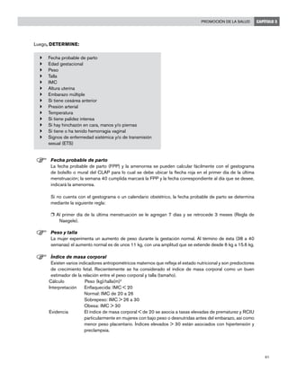 61
Promoción de la salud CAPÍTULO 3
Luego, DETERMINE:
}	 Fecha probable de parto
}	 Edad gestacional
}	 Peso
}	 Talla
}	 IMC
}	 Altura uterina
}	 Embarazo múltiple
}	 Si tiene cesárea anterior
}	 Presión arterial
}	 Temperatura
}	 Si tiene palidez intensa
}	 Si hay hinchazón en cara, manos y/o piernas
}	 Si tiene o ha tenido hemorragia vaginal
}	 Signos de enfermedad sistémica y/o de transmisión
sexual (ETS)
F	Fecha probable de parto
	 La fecha probable de parto (FPP) y la amenorrea se pueden calcular fácilmente con el gestograma
de bolsillo o mural del CLAP para lo cual se debe ubicar la flecha roja en el primer día de la última
menstruación; la semana 40 cumplida marcará la FPP y la fecha correspondiente al día que se desee,
indicará la amenorrea.
	 Si no cuenta con el gestograma o un calendario obstétrico, la fecha probable de parto se determina
mediante la siguiente regla:
r Al primer día de la última menstruación se le agregan 7 días y se retrocede 3 meses (Regla de
Naegele).
F	Peso y talla
	 La mujer experimenta un aumento de peso durante la gestación normal. Al término de ésta (38 a 40
semanas) el aumento normal es de unos 11 kg, con una amplitud que se extiende desde 6 kg a 15.6 kg.
F	Índice de masa corporal
	 Existen varios indicadores antropométricos maternos que refleja el estado nutricional y son predoctores
de crecimiento fetal. Recientemente se ha considerado el índice de masa corporal como un buen
estimador de la relación entre el peso corporal y talla (tamaño).
Cálculo		Peso (kg)/talla(m)2
Interpretación	 Enflaquecida: IMC < 20
	 Normal: IMC de 20 a 26
	 Sobrepeso: IMC > 26 a 30
	 Obesa: IMC > 30
Evidencia	 El índice de masa corporal < de 20 se asocia a tasas elevadas de prematurez y RCIU
particularmente en mujeres con bajo peso o desnutridas antes del embarazo, así como
menor peso placentario. Índices elevados > 30 están asociados con hipertensión y
preclampsia.
 