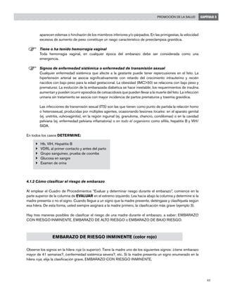 63
Promoción de la salud CAPÍTULO 3
aparecen edemas o hinchazón de los miembros inferiores y/o párpados. En las primigestas, la velocidad
excesiva de aumento de peso constituye un rasgo característico de preeclampsia gravídica.
F	Tiene o ha tenido hemorragia vaginal
	 Toda hemorragia vaginal, en cualquier época del embarazo debe ser considerada como una
emergencia.
F	Signos de enfermedad sistémica o enfermedad de transmisión sexual
	 Cualquier enfermedad sistémica que afecte a la gestante puede tener repercusiones en el feto. La
hipertensión arterial se asocia significativamente con retardo del crecimiento intrauterino y recién
nacidos con bajo peso para la edad gestacional. La obesidad (IMC>30) se relaciona con bajo peso y
prematurez. La evolución de la embarazada diabética se hace inestable; los requerimientos de insulina
aumentan y pueden ocurrir episodios de cetoacidosis que pueden llevar a la muerte del feto. La infección
urinaria sin tratamiento se asocia con mayor incidencia de partos prematuros y toxemia gravídica.
	 Las infecciones de transmisión sexual (ITS) son las que tienen como punto de partida la relación homo
o heterosexual, producidas por múltiples agentes, ocasionando lesiones locales: en el aparato genital
(ej. uretritis, vulvovaginitis), en la región inguinal (ej. granuloma, chancro, condilomas) o en la cavidad
pelviana (ej. enfermedad pelviana inflamatoria) o en todo el organismo como sífilis, hepatitis B y VIH/
SIDA.
En todos los casos DETERMINE:
}	 Hb, VIH, Hepatitis B
}	 VDRL al primer contacto y antes del parto
}	 Grupo sanguíneo, prueba de coombs
}	 Glucosa en sangre
}	 Examen de orina
4.1.2 Cómo clasificar el riesgo de embarazo
Al emplear el Cuadro de Procedimientos “Evaluar y determinar riesgo durante el embarazo”, comience en la
parte superior de la columna de EVALUAR en el extremo izquierdo. Lea hacia abajo la columna y determine si la
madre presenta o no el signo. Cuando llegue a un signo que la madre presente, deténgase y clasifíquela según
esa hilera. De esta forma, usted siempre asignará a la madre primero, la clasificación más grave (ejemplo 3).
Hay tres maneras posibles de clasificar el riesgo de una madre durante el embarazo, a saber: EMBARAZO
CON RIESGO INMINENTE, EMBARAZO DE ALTO RIESGO o EMBARAZO DE BAJO RIESGO.
EMBARAZO DE RIESGO INMINENTE (color rojo)
Observe los signos en la hilera roja (o superior). Tiene la madre uno de los siguientes signos: ¿tiene embarazo
mayor de 41 semanas?, ¿enfermedad sistémica severa?, etc. Si la madre presenta un signo enumerado en la
hilera roja, elija la clasificación grave, EMBARAZO CON RIESGO INMINENTE.
 