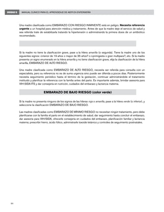 64
Manual Clínico para el Aprendizaje de AIEPI en EnfermeríaUNIDAD II
Una madre clasificada como EMBARAZO CON RIESGO INMINENTE está en peligro. Necesita referencia
urgente a un hospital para atención médica y tratamiento. Antes de que la madre deje el servicio de salud y
sea referida trate de estabilizarla tratando la hipertensión o administrando la primera dosis de un antibiótico
recomendado.
EMBARAZO DE ALTO RIESGO (color amarillo)
Si la madre no tiene la clasificación grave, pase a la hilera amarilla (o segunda). Tiene la madre uno de los
siguientes signos: ¿menor de 19 años o mayor de 35 años? o ¿primigesta o gran multípara?, etc. Si la madre
presenta un signo enumerado en la hilera amarilla y no tiene clasificación grave, elija la clasificación de la hilera
amarilla, EMBARAZO DE ALTO RIESGO.
Una madre clasificada como EMBARAZO DE ALTO RIESGO, necesita ser referida para consulta con un
especialista, pero su referencia no es de suma urgencia sino puede ser diferida a pocos días. Posteriormente
necesita seguimiento periódico hasta el término de la gestación, continuar administrándole el tratamiento
instituido y planificar la referencia con la familia antes del parto. Es importante además, brindar asesoría para
VIH-SIDA-ITS y dar consejería en nutrición, cuidados del embarazo y lactancia materna.
EMBARAZO DE BAJO RIESGO (color verde)
Si la madre no presenta ninguno de los signos de las hileras roja o amarilla, pase a la hilera verde (o inferior), y
seleccione la clasificación EMBARAZO DE BAJO RIESGO.
Las madres clasificadas como EMBARAZO DE MÍNIMO RIESGO no necesitan ningún tratamiento, pero debe
planificarse con la familia el parto en el establecimiento de salud, dar seguimiento hasta concluir el embarazo,
dar asesoría para VIH/SIDA, ofrecerle consejería en cuidados del embarazo, planificación familiar y lactancia
materna; prescribir hierro, ácido fólico, administrarle toxoide tetánico y controles de seguimiento postnatales.
 