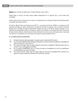 66
Manual Clínico para el Aprendizaje de AIEPI en EnfermeríaUNIDAD II
Raquel tiene 18 años de edad, pesa 110 libras (50 kg) y mide 1,49 m.
Raquel llegó al servicio de salud porque estaba embarazada de su segundo hijo y nunca había sido
controlada.
El parto anterior hace 10 meses fue en su casa, sin complicaciones. La niña pesó 2,4 kg, lloró espontáneamente
y ha estado sana hasta la fecha.
Al examen, Raquel tiene una temperatura de 37.5º C , una presión arterial de 125/90 y un embarazo de 36
semanas calculado por última menstruación. El personal de salud le pregunta: ¿es su primera consulta?,
Raquel dice sí. ¿Padece de alguna enfermedad?, Raquel dice que no ha tenido ninguna molestia y no ha
padecido de enfermedades serias, sin embargo, se siente muy cansada y no tiene ganas de comer. El personal
de salud evalúa a Raquel y determina que no tiene hinchazón en manos o pies, pero la palma de su mano está
muy blanca y al compararla con la del personal de salud se observa palidez extrema.
En el FORMULARIO DE REGISTRO:
1o. 	 Complete todos los datos generales en la parte superior izquierda del Formulario.
2o. 	 En el recuadro EVALÚE titulado Riesgo del Embarazo, anote las semanas de gestación calculadas por
última menstruación o altura uterina.
3o. 	 Si la madre tiene algún signo de riesgo, haga una marca (b) en la palabra Si. Posteriormente, trace un
círculo en torno a los signos encontrados.
4o. 	 En el recuadro CLASIFIQUE trace un círculo y/o anote en el expediente en torno a la clasificación
correspondiente a los signos de riesgo.
5o. 	 Si la madre NO tiene ningún signo de riesgo, haga una marca (b) en la palabra NO y continúe en el
siguiente recuadro evaluando necesidad de reanimación neonatal.
 