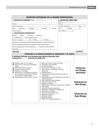 67
Promoción de la salud CAPÍTULO 3
Atención integrada de la madre embarazada
1.- DATOS DE LA MADRE Fecha: _____/____/___­­___, 3.- DATOS DEL NIÑO/NIÑA
Fecha:______/______/_____
Nombre: _____________________________________________________________
Motivo de Consulta: ___________________________________________________
Edad: ____ años Peso: ______Kg Talla: ____________cms P/A: ___/___ nnm Hg
Tipo de sangre____
2.- Antecedentes Obstétricos:
Gestas:_____ Partos:_____ Cesáreas: ____ Abortos:_____
(> 3 espontáneos: ___) hijos nacidos muertos: _______
Muertes neonatales: _______ Hijos < 2500 g_______ y/o >4000g _______
Internación por hipertensión/preeclampsia/eclampsia en el último embarazo:
NO, SI Cirugías previas del tracto reproductivo: NO, SI ¿Cuántas?:_____
Control prenatal previo: NO, SI ¿Cuántos?____ Tratamiento: NO, SI ¿Cuál?
(describa):____________________________________________________________
Nombre: ___________________________________
Fecha de Nacimiento:___/___/____ Temp: ____ºC
Peso:_________ Kg Talla: _________ cm
Circ. cefálica: ________ cm
EVALUAR CLASIFICAR
ATENCIÓN A LA MADRE DURANTE EL EMBARAZO Y EL PARTO
4. Verifique el Riesgo en el embarazo que afecta el bienestar fetal:
embarazo de ____ ____semanas por FUM o AU
n	 Embarazo mayor de 41 semanas
n	 Disminución o ausencia de movimientos
fetales
n	 Enfermedad sistémica severa
n	 Infección urinaria con fiebre
n	 Diabetes no controlada
n	 Hipertensión no controlada y/o presencia
de convulsiones, visión borrosa, pérdida
de conciencia o cefalea intensa
n	 Palidez palmar severa y/o Hb < 7 mg/dL
}	 Menor de19 años o mayor de 35 años
}	 Primigesta o gran multípara
}	 Sin control prenatal
}	 Período entre embarazos < 2 años
}	 Altura uterina no correlaciona con edad
gestacional
}	 Cesárea anterior
}	 Antecedente de hijos prematuros, bajo peso y/o
malformados
}	 Antecedente de abortos habituales, muerte fetal o
neonatal temprana
}	 Enfermedad sistémica controlada
}	 Infección urinaria sin fiebre
}	 Diabetes controlada
}	 Palidez palmar moderada y/o Hb entre 8-10 mg/dL
}	 Flujo vaginal
}	 Ingesta de drogas teratogénicas
}	 Alcoholismo, tabaquismo o drogadicción
}	 Hipertensión controlada
}	 Ganancia inadecuada de peso
}	 Presentación anormal
}	 Embarazo múltiple
}	 Madre Rh negativa
}	 VDRL, VIH o Hepatitis B positivos
Embarazo
con Riesgo
Inminente
Embarazo de
Alto Riesgo
Embarazo de
Bajo Riesgo
 