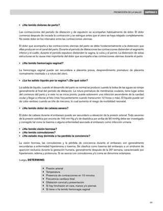 69
Promoción de la salud CAPÍTULO 3
• 	 ¿Ha tenido dolores de parto?
Las contracciones del período de dilatación y de expulsión se acompañan habitualmente de dolor. El dolor
comienza después de iniciada la contracción y se extingue antes que el útero se haya relajado completamente.
No existe dolor en los intervalos entre las contracciones uterinas.
El dolor que acompaña a las contracciones uterinas del parto se debe fundamentalmente a la distensión que
ellas producen en el canal del parto. Durante el período de dilataciones las contracciones distienden el segmento
inferior y el cuello; durante el período expulsivo distienden la vagina, la vulva y el periné. La distensión de estas
estructuras es la causa más importante del dolor que acompaña a las contracciones uterinas durante el parto.
• 	 ¿Ha tenido hemorragia vaginal?
La hemorragia vaginal puede ser secundaria a placenta previa, desprendimiento prematuro de placenta
normalmente insertada o a rotura del útero.
• 	 ¿Le ha salido líquido por la vagina? ¿De qué color?
La salida de líquido, cuando el desarrollo del parto es normal se produce cuando la bolsa de las aguas se rompe
generalmente al final del período de dilatación. La rotura prematura de membranas ovulares, tiene lugar antes
del comienzo del parto y si este no se inicia pronto, puede sobrevenir una infección ascendente de la cavidad
ovular y llegar a infectar al feto (más frecuentemente cuando transcurren 12 horas o más). El líquido puede ser
de color verdoso cuando se tiñe de meconio, lo cual aumenta el riesgo de morbilidad neonatal.
• 	 ¿Ha tenido dolor de cabeza severo?
El dolor de cabeza durante el embarazo puede ser secundario a elevación de la presión arterial. Todo ascenso
de la presión sistólica por encima de 140 mm Hg y/o de diastólica por arriba de 90 mmHg debe ser investigado
y corregido tal como la toxemia o alguna enfermedad asociada al embarazo como infección urinaria.
• 	 ¿Ha tenido visión borrosa?
• 	 ¿Ha tenido convulsiones?
• 	 ¿Ha estado muy dormida o ha perdido la conciencia?
La visión borrosa, las convulsiones y la pérdida de conciencia durante el embarazo son generalmente
secundarias a enfermedad hipertensiva o toxemia. Se clasifica como toxemia del embarazo a un síndrome de
aparición exclusiva durante la gestación humana, generalmente después de la 20a
semana, caracterizado por
hipertensión, edema y proteinuria. Si se asocia con convulsiones y/o coma se denomina eclampsia.
Luego, DETERMINE:
}	 Presión arterial
}	 Temperatura
}	 Presencia de contracciones en 10 minutos
}	 Frecuencia cardiaca fetal
}	 Dilatación cervical y presentación
}	 Si hay hinchazón en cara, manos y/o piernas
}	 Si tiene o ha tenido hemorragia vaginal
 