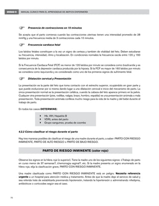 70
Manual Clínico para el Aprendizaje de AIEPI en EnfermeríaUNIDAD II
F	Presencia de contracciones en 10 minutos
Se acepta que el parto comienza cuando las contracciones uterinas tienen una intensidad promedio de 28
mmHg y una frecuencia media de 3 contracciones cada 10 minutos.
F	Frecuencia cardiaca fetal
Los latidos fetales constituyen a la vez un signo de certeza y también de vitalidad del feto. Deben estudiarse
su frecuencia, intensidad, ritmo y localización. En condiciones normales la frecuencia oscila entre 120 y 160
latidos por minuto.
Si la Frecuencia Cardiaca Fetal (FCF) es menor de 120 latidos por minuto se considera como bradicardia y es
consecuencia de la depresión cardiaca producida por la hipoxia. Si la FCF es mayor de 160 latidos por minuto
se considera como taquicardia y es considerado como uno de los primeros signos de sufrimiento fetal.
F	Dilatación cervical y Presentación
La presentación es la parte del feto que toma contacto con el estrecho superior, ocupándolo en gran parte y
que puede evolucionar por si misma dando lugar a una dilatación cervical e inicio del mecanismo de parto. La
única presentación normal es la presentación cefálica, cuando la cabeza del feto aparece primero en la pelvis.
Cualquier otra presentación (pies, rodillas, nalgas, brazo, hombro, espalda) es una presentación anómala o mala
presentación. Toda presentación anómala conlleva mucho riesgo para la vida de la madre y del bebé durante el
trabajo de parto.
	
En todos los casos DETERMINE:
4.2.2 Cómo clasificar el riesgo durante el parto
Hay tres maneras posibles de clasificar el riesgo de una madre durante el parto, a saber: PARTO CON RIESGO
INMINENTE, PARTO DE ALTO RIESGO o PARTO DE BAJO RIESGO.
Observe los signos en la hilera roja (o superior). Tiene la madre uno de los siguientes signos: ¿Trabajo de parto
en curso menor de 37 semanas?, ¿hemorragia vaginal?, etc. Si la madre presenta un signo enumerado en la
hilera roja, elija la clasificación grave, PARTO CON RIESGO INMINENTE.
Una madre clasificada como PARTO CON RIESGO INMINENTE está en peligro. Necesita referencia
urgente a un hospital para atención médica y tratamiento. Antes de que la madre deje el servicio de salud y
sea referida trate de estabilizarla previniendo hipotensión, tratando la hipertensión o administrando nifedipina,
antibióticos o corticoides según sea el caso.
}	 Hb, VIH, Hepatitis B
}	 VDRL antes del parto
}	 Grupo sanguíneo, prueba de coombs
PARTO DE RIESGO INMINENTE (color rojo)
 