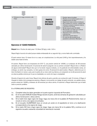 72
Manual Clínico para el Aprendizaje de AIEPI en EnfermeríaUNIDAD II
Ejercicio 2/ Caso Raquel
Raquel tiene 18 años de edad, pesa 110 libras (50 kg) y mide 1,49 m.
Raquel llegó al servicio de salud porque estaba embarazada de su segundo hijo y nunca había sido controlada.
El parto anterior hace 10 meses fue en su casa, sin complicaciones. La niña pesó 2,400 g, lloró espontáneamente y ha
estado sana hasta la fecha.
Al examen, Raquel tiene una temperatura de 37.5º C, una presión arterial de 125/90 y un embarazo de 36 semanas
calculado por última menstruación. El personal de salud le pregunta: ¿es su primera consulta?, Raquel dice sí. ¿Padece
de alguna enfermedad? Raquel dice que no ha tenido ninguna molestia y no ha padecido de enfermedades serias, sin
embargo, se siente muy cansada y no tiene ganas de comer. El personal de salud evalúa a Raquel y determina que no
tiene hinchazón en manos o pies, pero la palma de su mano está muy blanca y al compararla con la del personal de salud
se observa palidez extrema por lo que es trasladada a un centro de mayor complejidad.
Durante el trayecto de cuatro horas, Raquel inicia dolores de parto y percibe una contracción cada 10 minutos. Al llegar al
Hospital el médico de la emergencia examina a Raquel y la encuentra con trabajo de parto eminente, con palidez severa,
presión arterial de 120/85 y embarazo de 36 semanas por altura uterina. Al examinar a Raquel determinan que el bebé
está en posición podálica.
En el FORMULARIO DE REGISTRO:
1o. 	 Complete todos los datos generales en la parte superior izquierda del Formulario.
2o.	 En el recuadro EVALÚE titulado Riesgo durante el parto, anote las semanas de gestación calculadas por
última menstruación o altura uterina.
3o. 	 Si la madre tiene algún signo de riesgo, haga una marca (b) en la palabra Sí Posteriormente, trace un
círculo en torno a los signos encontrados.
4o.	 En el recuadro CLASIFIQUE trace un círculo y/o anote en el expediente en torno a la clasificación
correspondiente a los signos de riesgo.
5o. 	 Si la madre NO tiene ningún signo de riesgo, haga una marca (b) en la palabra NO y continúe en el
siguiente recuadro evaluando necesidad de reanimación neonatal.
	 Enseñar signos de peligro
	 Planificar con la familia el parto en el
establecimiento de salud
	 Seguimiento hasta concluir el embarazo
	 Dar consejería en nutrición, cuidados del
embarazo, puerperio, lactancia materna
y vacunas en el niño(a)
	 Brindar asesoría para VIH-SIDA
	 Recomendar a la madre que continúe
con el tratamiento instituido
	 Administrar hierro, ácido fólico y
multivitaminas
	 Administrar toxoide tetánico
	 En zonas de alta prevalencia de
parasitismo administrar Albendazol
o	 Embarazo sin riesgo inminente o alto
riesgo
PARTO
DE BAJO
RIESGO
 