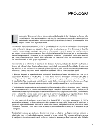 5
Prólogo
L
	 os servicios de enfermería tienen como misión cuidar la salud de los individuos, las familias y las
comunidades en todas las etapas del curso de vida y en sus procesos de desarrollo. Las intervenciones
de enfermería están basadas en principios científicos, humanísticos y éticos, fundamentados en el
respeto a la vida y a la dignidad humana.
El cuidar es la esencia de la enfermería, la cual se ejecuta a través de una serie de acciones de cuidado dirigidos
a otro ser humano o grupos con afecciones físicas reales o potenciales, con el fin de mejorar o aliviar las
molestias y/o dolencias generadas por el proceso de enfermedad o a mantener la salud; por esto, las personas
que ejercen esta profesión deben poseer el conocimiento y la capacidad intelectual que le permita resolver,
comunicarse y reflexionar críticamente, sobre los problemas inherentes o que alteren la salud de las personas
que cuidan. Las enfermeras/os prestan servicios de salud a la persona, la familia y la comunidad y coordinan
sus servicios con los de otros grupos organizados.
Son inherentes a la enfermería el respeto de los derechos humanos, incluidos los derechos culturales, el
derecho a la vida y a la libre elección, a la dignidad y a ser tratado con respeto. En los cuidados de enfermería
hay respeto y no hay restricciones en cuanto a consideraciones de edad, color, credo, cultura, discapacidad o
enfermedad, género, orientación sexual, nacionalidad, opiniones políticas, raza o condición social.
La Atención Integrada a las Enfermedades Prevalentes de la Infancia (AIEPI), establecida en 1996 por la
Organización Mundial de la Salud (OMS) y el Fondo de las Naciones Unidas para la Infancia (UNICEF), se
constituye en la principal herramienta para mejorar la salud de la niñez ya que aborda los principales problemas
de salud de la niña y niño, asegura, la identificación precoz de los menores gravemente enfermos con enfoque
de riesgo, responde a la demanda actual de atención de la población y es eficaz en función de costos.
La enfermera/o es una persona que ha completado un programa de educación de enfermería básica y general, y
que ha sido habilitada por la autoridad reguladora pertinente a ejercer la enfermería en su país. La formación de
enfermería básica es un programa de estudios formalmente reconocido que proporciona primero, un fundamento
amplio y sólido en las ciencias para el ejercicio general de la enfermería, y segundo, el papel de liderazgo dentro
de la educación de pre y posgrado para el ejercicio especializado o avanzado de la enfermería.
Por estas razones, la Organización Panamericana de la Salud (OPS), ha promovido la adaptación de AIEPI a
la realidad de cada país y ha desencadenado un rápido proceso de capacitación del personal de salud para su
aplicación, especialmente en los servicios de primer nivel. Además, ha logrado una activa participación de las
Escuelas de Enfermería y otras instituciones académicas, incorporando AIEPI dentro de su enseñanza de pre
y postgrado.
Debido a la importancia que la atención de enfermería ofrece en esta área y la alta proporción de cuidados de
salud de las niñas y niños brindadas por este personal, en el año 2003, la OPS generó una iniciativa regional
de trabajo en enfermería en salud infantil, tendiente a enriquecer la estrategia. Esta línea reunió a las Unidades
 