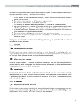 77
Proceso de enfermería en AIEPI para la niña y niño de 0 a 2 meses de edad CAPÍTULO 5
nacimiento; algunos de estos riesgos pueden haber contribuido a que el nacimiento haya sido prematuro. Los
bebés prematuros son anatómica y fisiológicamente inmaduros.
r	 Su piel delgada, el gran área de superficie relativa a la masa muscular y la falta de grasa, hace que
pierdan calor fácilmente.
r	 Sus tejidos inmaduros pueden ser dañados por el oxígeno excesivo.
r	 Sus músculos débiles pueden dificultarles la respiración.
r	 Sus esfuerzos por respirar pueden debilitarse debido a la inmadurez de su sistema nervioso.
r	 Sus pulmones pueden ser inmaduros y deficientes en surfactante, por lo que la ventilación puede resultar
dificultosa y los pulmones pueden ser dañados fácilmente por la ventilación a presión positiva.
r	 Su sistema inmunológico es inmaduro, lo que provoca la probabilidad de que nazcan con una infección
o que desarrollen una infección después de nacer.
r	 Sus vasos capilares frágiles pueden romperse durante el desarrollo del cerebro.
r	 Su volumen de sangre pequeño los hace más susceptibles a los efectos de la hipovolemia por la
pérdida de sangre.
Estos y otros aspectos de la prematurez deben alertarlo para buscar ayuda adicional cuando se anticipe el
nacimiento de un bebé prematuro.
Luego, OBSERVE:
N	¿Está respirando y llorando?
El recién nacido debe respirar espontáneamente y llorar en forma vigorosa. Si no respira (apnea), o tiene
respiración “boqueante” (movimientos inspiratorios superficiales e inefectivos) los tejidos no recibirán el oxígeno
del aire y esto puede ocasionar secuelas neurológicas severas e irreversibles.
N	¿Tiene buen tono muscular?
Los recién nacidos a término (> 37 semanas de gestación), presentan un buen tono muscular, manteniendo las
piernas y brazos en flexión. La pérdida de tono muscular o flacidez se observa en los recién nacidos prematuros
y se asocia siempre con una condición grave al nacer.
N	¿Está rosado?
Inmediatamente al nacimiento, el recién nacido debe estar rosado de todo su cuerpo o tener una leve coloración
azulada alrededor de los labios, en manos y pies (acrocianosis). Si su coloración es azulada en todo el cuerpo
o existe palidez extrema es un signo indirecto de falta de oxigenación de los tejidos y amerita atención urgente
y administración de oxígeno.
Luego, DETERMINE:
F	La presencia de líquido meconial
El meconio está formado por una acumulación de deshechos (células epiteliales cutáneas y gastrointestinales,
lanugo, vérnix, líquido amniótico), tragados durante la vida fetal. Su cantidad varía entre 60 a 200 g., su color
negro-verduzco oscuro lo obtiene de las sales biliares y es libre de bacterias.
 