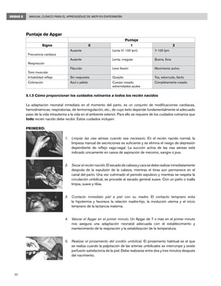 82
Manual Clínico para el Aprendizaje de AIEPI en EnfermeríaUNIDAD II
Puntaje de Apgar
Puntaje
Signo 0 1 2
Frecuencia cardiaca
Ausente Lenta (< 100 lpm) > 100 lpm
Respiración
Ausente Lenta, irregular Buena, llora
Tono muscular
Fláccido Leve flexión Movimiento activo
Irritabilidad refleja Sin respuesta Quejido Tos, estornudo, llanto
Coloración Azul o pálido Cuerpo rosado,
extremidades azules
Completamente rosado
5.1.5 Cómo proporcionar los cuidados rutinarios a todos los recién nacidos
La adaptación neonatal inmediata en el momento del parto, es un conjunto de modificaciones cardiacas,
hemodinámicas, respiratorias, de termorregulación, etc., de cuyo éxito depende fundamentalmente el adecuado
paso de la vida intrauterina a la vida en el ambiente exterior. Para ello se requiere de los cuidados rutinarios que
todo recién nacido debe recibir. Estos cuidados incluyen:
PRIMERO:
Limpiar las vías aéreas cuando sea necesario1.	 . En el recién nacido normal, la
limpieza manual de secreciones es suficiente y se elimina el riesgo de depresión
dependiente de reflejo vago-vagal. La succión activa de las vías aéreas está
indicado únicamente en casos de aspiración de meconio, sangre o pus.
Secar al recién nacido2.	 . El secado de cabeza y cara se debe realizar inmediatamente
después de la expulsión de la cabeza, mientras el tórax aún permanece en el
canal del parto. Una vez culminado el período expulsivo y mientras se respeta la
circulación umbilical, se procede al secado general suave. Con un paño o toalla
limpia, suave y tibia.
Contacto inmediato piel a piel con su madre3.	 . El contacto temprano evita
la hipotermia y favorece la relación madre-hijo, la involución uterina y el inicio
temprano de la lactancia materna.
Valorar el Apgar en el primer minuto4.	 . Un Apgar de 7 o más en el primer minuto
nos asegura una adaptación neonatal adecuada con el establecimiento y
mantenimiento de la respiración y la estabilización de la temperatura.
Realizar el pinzamiento del cordón umbilical5.	 . El pinzamiento habitual es el que
se realiza cuando la palpitación de las arterias umbilicales se interrumpe y existe
perfusión satisfactoria de la piel. Debe realizarse entre dos y tres minutos después
del nacimiento.
 