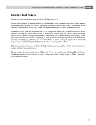 83
Proceso de enfermería en AIEPI para la niña y niño de 0 a 2 meses de edad CAPÍTULO 5
Ejercicio 3/ Caso Raquel
Raquel tiene 18 años de edad, pesa 110 libras (50 k) y mide 1,49 m.
Raquel llegó al servicio de salud porque inició contracciones y sintió salida de líquido por la vagina. Estaba
embarazada de su segundo hijo y nunca había sido controlada. El parto anterior hace 10 meses fue en su
casa, sin complicaciones, la niña pesó 2,4 kg, lloró espontáneamente y ha estado sana hasta la fecha.
Al examen, Raquel tiene una temperatura de 37.5º C, una presión arterial de 125/90 y un embarazo de 36
semanas calculado por última menstruación. El personal de salud le pregunta: ¿es su primera consulta?
Raquel dice sí. ¿Padece de alguna enfermedad? Raquel dice que no ha tenido ninguna molestia y no ha
padecido de enfermedades serias, sin embargo, se siente muy cansada y no tiene ganas de comer. El personal
de salud evalúa a Raquel y determina que no tiene hinchazón en manos o pies, pero la palma de su mano está
muy blanca y al compararla con la del personal de salud se observa palidez extrema.
El personal de salud determina que el bebé de Raquel está en posición podálica y debido a su anemia severa
deciden efectuarle operación cesárea.
El recién nacido, de sexo masculino, pesó 2,5 kg, midió 47 cm. y su circunferencia cefálica de 28 cm. Al nacer
tardó un poco en llorar y tenía cianosis en manos y pies; la frecuencia cardíaca estaba en 80 por minuto, con
una respiración irregular.
 