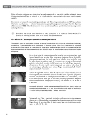86
Manual Clínico para el Aprendizaje de AIEPI en EnfermeríaUNIDAD II
Existen diferentes métodos para determinar la edad gestacional en los recién nacidos, utilizando signos
físicos y neurológicos. El que se presenta es un método práctico y que no requiere de mucha experiencia para
realizarlo.
Este método se basa en la clasificación publicada por Lilly Dubowitz y colaboradores en 1970 que utilizaba
10 criterios neurológicos y 11 criterios físicos externos y simplificada posteriormente por Haroldo Capurro y
colaboradores en 1980, utilizando únicamente cinco características físicas que identifican con buena precisión
la edad gestacional.
	 El método más exacto para determinar la edad gestacional es la Fecha de Última Menstruación
(FUM); sin embargo, muchas veces no se cuenta con esa información.
5.2.1 Método de Capurro para determinar la edad gestacional
Este método valora la edad gestacional del recién nacido mediante exploración de parámetros somáticos y
neurológicos. Es aplicable para recién nacidos de 29 semanas o más. Utiliza cinco características físicas del
recién nacido. Cada una de las características tiene varias opciones y cada opción un puntaje que ha sido
determinado a través de diferentes estudios; será al final, la suma de esos puntajes los que determinen la edad
gestacional.
Forma de la oreja. Se trata de observar (no tocar) la incurvación que hace hacia
fuera el pabellón de la oreja. Debe observarse situándose frente al niño(a) y
observando en particular si el borde superior del pabellón forma “un techo” hacia
los lados. Luego se evalúa el grado de incurvación para lo cual se observa cada
pabellón volteando la cara del niño(a) hacia uno y otro lado. Si por la posición,
al nacimiento el recién nacido mantiene aplanada una oreja no valore ésta. Si
no estuvo ninguna aplanada, valore ambas. Asigne los valores de 0, 8, 16 o 24
dependiendo de la incurvación.
Tamaño de la glándula mamaria. Antes de palpar la zona correspondiente al nódulo
mamario pellizque suavemente el tejido celular subcutáneo adyacente que permita
valorar si lo que se mide es o no tejido mamario. Utilice una cinta métrica y con
la otra mano palpe el tejido que se encuentra por debajo y alrededor del pezón
tratando de especificar si se palpa o no tejido y si el diámetro es < 5, de 5 a 10
o > 10 mm.
Formación del pezón. Evalúe ambos pezones y con una cinta métrica mida si el
diámetro es apenas visible, < 7,5 mm, > 7,5 mm pero con el borde no levantado o
> 7,5 mm pero con aréola punteada y bordes levantados.
Textura de la piel. Palpe y examine la piel de los antebrazos, manos, piernas y pies,
observe si en el dorso de las manos y pies hay líneas de descamación o grietas.
Dependiendo de la profundidad de las grietas o la presencia de descamación,
valore en 0, 5, 10, 15 o 20.
 